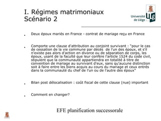 I. Régimes matrimoniaux
Scénario 2

•   Deux époux mariés en France - contrat de mariage reçu en France


•   Comporte une clause d'attribution au conjoint survivant : “pour le cas
    de cessation de la vie commune par décès de l'un des époux, et s'il
    n'existe pas alors d'action en divorce ou de séparation de corps, les
    époux, usant de la faculté que leur confère l'article 1524 du code civil,
    stipulent que la communauté appartiendra en totalité à titre de
    convention de mariage au survivant d'eux, sans qu'aucune distinction
    soit à faire entre les biens acquis au cours du mariage et ceux entrés
    dans la communauté du chef de l'un ou de l'autre des époux”


•   Bilan post délocalisation : coût fiscal de cette clause (nue) important


•   Comment en changer?



                   EFE planification successorale
 