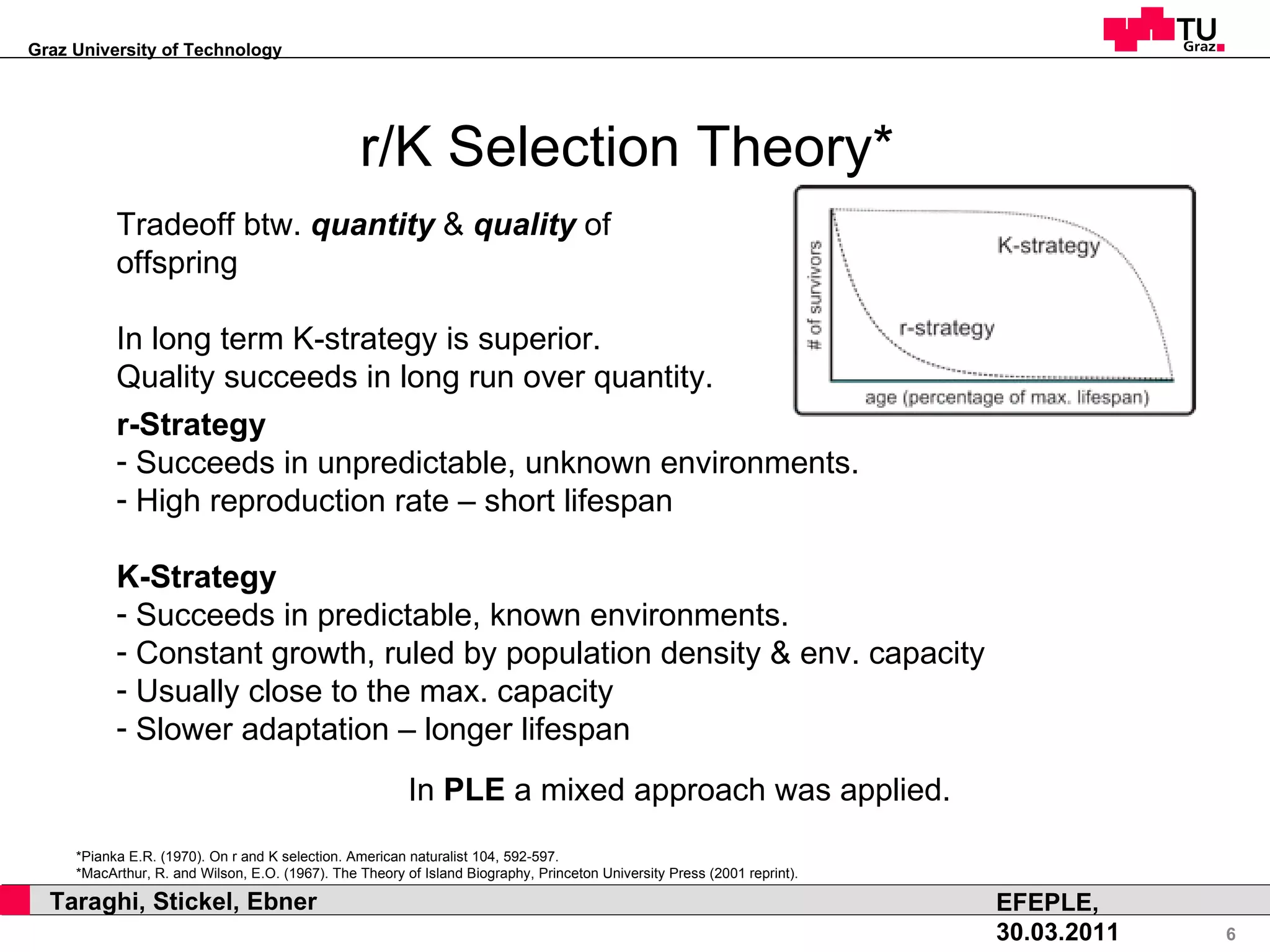 r/K Selection Theory* Tradeoff btw.  quantity  &  quality  of offspring In long term K-strategy is superior. Quality succeeds in long run over quantity. r-Strategy Succeeds in unpredictable, unknown environments. High reproduction rate – short lifespan K-Strategy Succeeds in predictable, known environments. Constant growth, ruled by population density & env. capacity Usually close to the max. capacity Slower adaptation – longer lifespan In  PLE  a mixed approach was applied. *Pianka E.R. (1970). On r and K selection. American naturalist 104, 592-597. *MacArthur, R. and Wilson, E.O. (1967). The Theory of Island Biography, Princeton University Press (2001 reprint). 