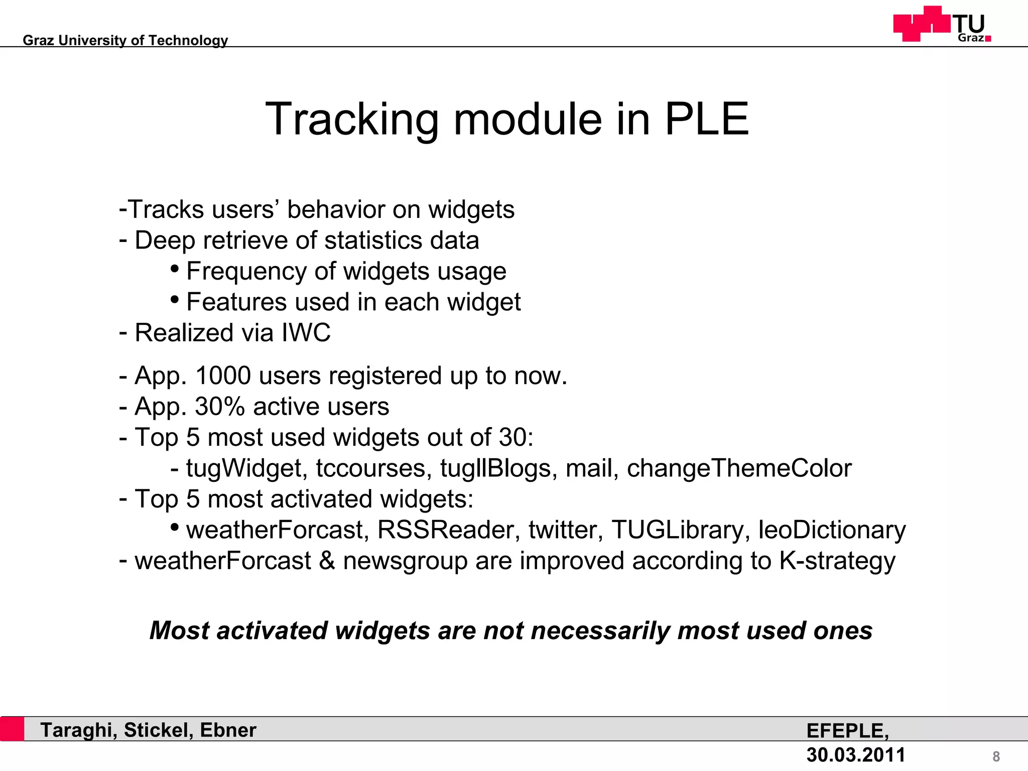 Tracking module in PLE Tracks users’ behavior on widgets Deep retrieve of statistics data Frequency of widgets usage Features used in each widget Realized via IWC - App. 1000 users registered up to now. - App. 30% active users - Top 5 most used widgets out of 30: - tugWidget, tccourses, tugllBlogs, mail, changeThemeColor Top 5 most activated widgets: weatherForcast, RSSReader, twitter, TUGLibrary, leoDictionary weatherForcast & newsgroup are improved according to K-strategy Most activated widgets are not necessarily most used ones 