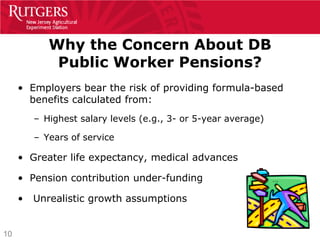 Why the Concern About DB
             Public Worker Pensions?
     • Employers bear the risk of providing formula-based
       benefits calculated from:
         – Highest salary levels (e.g., 3- or 5-year average)

         – Years of service

     • Greater life expectancy, medical advances

     • Pension contribution under-funding

     •   Unrealistic growth assumptions


10
 