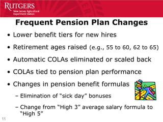 Frequent Pension Plan Changes
     • Lower benefit tiers for new hires
     • Retirement ages raised (e.g., 55 to 60, 62 to 65)
     • Automatic COLAs eliminated or scaled back
     • COLAs tied to pension plan performance
     • Changes in pension benefit formulas
       – Elimination of “sick day” bonuses

       – Change from “High 3” average salary formula to
         “High 5”
11
 