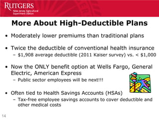 More About High-Deductible Plans
 • Moderately lower premiums than traditional plans

 • Twice the deductible of conventional health insurance
     – $1,908 average deductible (2011 Kaiser survey) vs. < $1,000

 • Now the ONLY benefit option at Wells Fargo, General
   Electric, American Express
     – Public sector employees will be next!!!


 • Often tied to Health Savings Accounts (HSAs)
     – Tax-free employee savings accounts to cover deductible and
       other medical costs

14
 