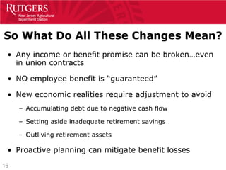 So What Do All These Changes Mean?
 • Any income or benefit promise can be broken…even
   in union contracts

 • NO employee benefit is “guaranteed”

 • New economic realities require adjustment to avoid
     – Accumulating debt due to negative cash flow

     – Setting aside inadequate retirement savings

     – Outliving retirement assets

 • Proactive planning can mitigate benefit losses
16
 
