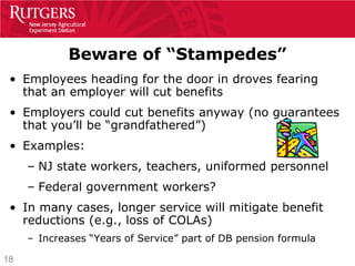 Beware of “Stampedes”
 • Employees heading for the door in droves fearing
   that an employer will cut benefits
 • Employers could cut benefits anyway (no guarantees
   that you’ll be “grandfathered”)
 • Examples:
     – NJ state workers, teachers, uniformed personnel
     – Federal government workers?
 • In many cases, longer service will mitigate benefit
   reductions (e.g., loss of COLAs)
     – Increases “Years of Service” part of DB pension formula

18
 