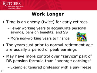 Work Longer
 • Time is an enemy (twice) for early retirees
     – Fewer working years to accumulate personal
       savings, pension benefits, and SS
     – More non-working years to finance
 • The years just prior to normal retirement age
   are usually a period of peak earnings
 • May have more control over “service” part of
   DB pension formula than “average earnings”
     – Example: tenured professor with a pay freeze
21
 