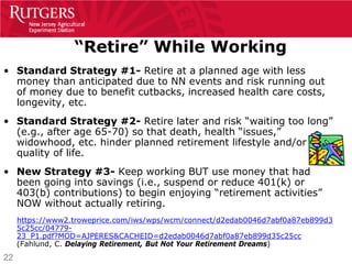 “Retire” While Working
• Standard Strategy #1- Retire at a planned age with less
  money than anticipated due to NN events and risk running out
  of money due to benefit cutbacks, increased health care costs,
  longevity, etc.
• Standard Strategy #2- Retire later and risk “waiting too long”
  (e.g., after age 65-70) so that death, health “issues,”
  widowhood, etc. hinder planned retirement lifestyle and/or
  quality of life.
• New Strategy #3- Keep working BUT use money that had
  been going into savings (i.e., suspend or reduce 401(k) or
  403(b) contributions) to begin enjoying “retirement activities”
  NOW without actually retiring.
     https://www2.troweprice.com/iws/wps/wcm/connect/d2edab0046d7abf0a87eb899d3
     5c25cc/04779-
     23_P1.pdf?MOD=AJPERES&CACHEID=d2edab0046d7abf0a87eb899d35c25cc
     (Fahlund, C. Delaying Retirement, But Not Your Retirement Dreams)
22
 