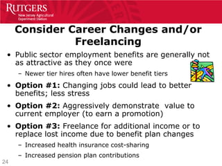 Consider Career Changes and/or
               Freelancing
 • Public sector employment benefits are generally not
   as attractive as they once were
     – Newer tier hires often have lower benefit tiers
 • Option #1: Changing jobs could lead to better
   benefits; less stress
 • Option #2: Aggressively demonstrate value to
   current employer (to earn a promotion)
 • Option #3: Freelance for additional income or to
   replace lost income due to benefit plan changes
     – Increased health insurance cost-sharing
     – Increased pension plan contributions
24
 