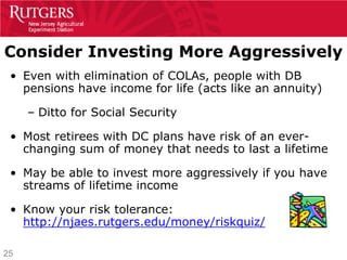 Consider Investing More Aggressively
 • Even with elimination of COLAs, people with DB
   pensions have income for life (acts like an annuity)

     – Ditto for Social Security

 • Most retirees with DC plans have risk of an ever-
   changing sum of money that needs to last a lifetime

 • May be able to invest more aggressively if you have
   streams of lifetime income

 • Know your risk tolerance:
   http://njaes.rutgers.edu/money/riskquiz/

25
 