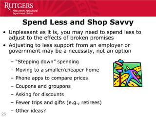 Spend Less and Shop Savvy
• Unpleasant as it is, you may need to spend less to
  adjust to the effects of broken promises
• Adjusting to less support from an employer or
  government may be a necessity, not an option

     – “Stepping down” spending
     – Moving to a smaller/cheaper home
     – Phone apps to compare prices
     – Coupons and groupons
     – Asking for discounts
     – Fewer trips and gifts (e.g., retirees)
     – Other ideas?
26
 