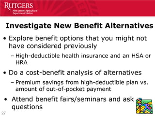 Investigate New Benefit Alternatives
• Explore benefit options that you might not
  have considered previously
     – High-deductible health insurance and an HSA or
       HRA
• Do a cost-benefit analysis of alternatives
     – Premium savings from high-deductible plan vs.
       amount of out-of-pocket payment
 • Attend benefit fairs/seminars and ask
   questions
27
 