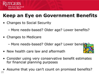 Keep an Eye on Government Benefits
 • Changes to Social Security

     – More needs-based? Older age? Lower benefits?

 • Changes to Medicare

     – More needs-based? Older age? Lower benefits?

 • New health care law and aftermath

 • Consider using very conservative benefit estimates
   for financial planning purposes

 • Assume that you can’t count on promised benefits?
28
 