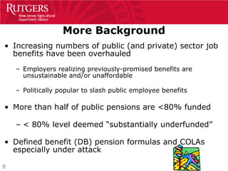 More Background
• Increasing numbers of public (and private) sector job
  benefits have been overhauled
    – Employers realizing previously-promised benefits are
      unsustainable and/or unaffordable

    – Politically popular to slash public employee benefits

• More than half of public pensions are <80% funded

    – < 80% level deemed “substantially underfunded”

• Defined benefit (DB) pension formulas and COLAs
  especially under attack

9
 