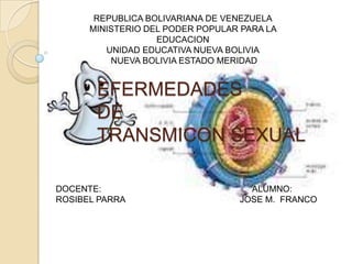 REPUBLICA BOLIVARIANA DE VENEZUELA
      MINISTERIO DEL PODER POPULAR PARA LA
                   EDUCACION
         UNIDAD EDUCATIVA NUEVA BOLIVIA
          NUEVA BOLIVIA ESTADO MERIDAD


       EFERMEDADES
       DE
       TRANSMICON SEXUAL

DOCENTE:                            ALUMNO:
ROSIBEL PARRA                     JOSE M. FRANCO
 