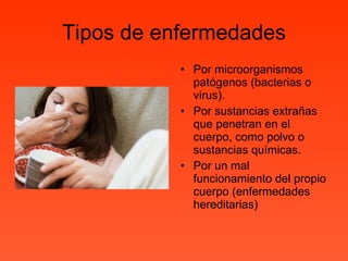 Tipos de enfermedades Por microorganismos patógenos (bacterias o virus). Por sustancias extrañas que penetran en el cuerpo, como polvo o sustancias químicas. Por un mal funcionamiento del propio cuerpo (enfermedades hereditarias) 