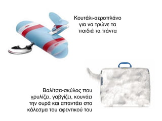 Κουτάλι-αεροπλάνο για να τρώνε τα παιδιά τα πάντα Βαλίτσα-σκύλος που γρυλίζει, γαβγίζει, κουνάει την ουρά και απαντάει στο κάλεσμα του αφεντικού του 