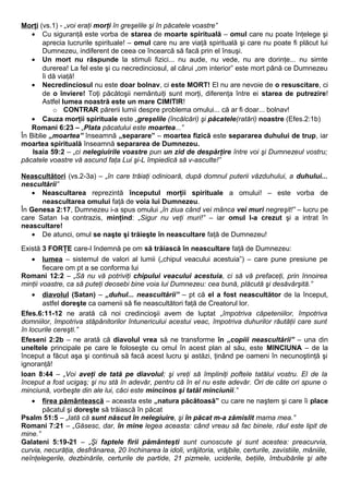 Morţi (vs.1) - „voi eraţi morţi în greşelile şi în păcatele voastre” 
· Cu siguranţă este vorba de starea de moarte spirituală – omul care nu poate înţelege şi 
aprecia lucrurile spirituale! – omul care nu are viaţă spirituală şi care nu poate fi plăcut lui 
Dumnezeu, indiferent de ceea ce încearcă să facă prin el însuşi. 
· Un mort nu răspunde la stimuli fizici... nu aude, nu vede, nu are dorinţe... nu simte 
durerea! La fel este şi cu necredinciosul, al cărui „om interior” este mort până ce Dumnezeu 
îi dă viaţă! 
· Necredinciosul nu este doar bolnav, ci este MORT! El nu are nevoie de o resuscitare, ci 
de o înviere! Toţi păcătoşii nemântuiţi sunt morţi, diferenţa între ei starea de putrezire! 
Astfel lumea noastră este un mare CIMITIR! 
o CONTRAR părerii lumii despre problema omului... că ar fi doar... bolnav! 
· Cauza morţii spirituale este „greşelile (încălcări) şi păcatele(ratări) noastre (Efes.2:1b) 
Romani 6:23 – „Plata păcatului este moartea...” 
În Biblie „moartea” înseamnă „separare” – moartea fizică este separarea duhului de trup, iar 
moartea spirituală înseamnă separarea de Dumnezeu. 
Isaia 59:2 – „ci nelegiuirile voastre pun un zid de despărţire între voi şi Dumnezeul vostru; 
păcatele voastre vă ascund faţa Lui şi-L împiedică să v-asculte!” 
Neascultători (vs.2-3a) – „în care trăiaţi odinioară, după domnul puterii văzduhului, a duhului... 
nescultării” 
· Neascultarea reprezintă începutul morţii spirituale a omului! – este vorba de 
neascultarea omului faţă de voia lui Dumnezeu. 
În Genesa 2:17, Dumnezeu i-a spus omului „în ziua când vei mânca vei muri negreşit!” – lucru pe 
care Satan l-a contrazis, minţind: „Sigur nu veţi muri!” – iar omul l-a crezut şi a intrat în 
neascultare! 
· De atunci, omul se naşte şi trăieşte în neascultare faţă de Dumnezeu! 
Există 3 FORŢE care-l îndemnă pe om să trăiască în neascultare faţă de Dumnezeu: 
· lumea – sistemul de valori al lumii („chipul veacului acestuia”) – care pune presiune pe 
fiecare om pt a se conforma lui 
Romani 12:2 – „Să nu vă potriviţi chipului veacului acestuia, ci să vă prefaceţi, prin înnoirea 
minţii voastre, ca să puteţi deosebi bine voia lui Dumnezeu: cea bună, plăcută şi desăvârşită.” 
· diavolu l (Satan) – „duhul... neascultării” – pt că el a fost neascultător de la început, 
astfel doreşte ca oamenii să fie neascultători faţă de Creatorul lor. 
Efes.6:11-12 ne arată că noi credincioşii avem de luptat „împotriva căpeteniilor, împotriva 
domniilor, împotriva stăpânitorilor întunericului acestui veac, împotriva duhurilor răutăţii care sunt 
în locurile cereşti.” 
Efeseni 2:2b – ne arată că diavolul vrea să ne transforme în „copiii neascultării” – una din 
uneltele principale pe care le foloseşte cu omul în acest plan al său, este MINCIUNA – de la 
început a făcut aşa şi continuă să facă acest lucru şi astăzi, ţinând pe oameni în necunoştinţă şi 
ignoranţă! 
Ioan 8:44 – „Voi aveţi de tată pe diavolul; şi vreţi să împliniţi poftele tatălui vostru. El de la 
început a fost ucigaş; şi nu stă în adevăr, pentru că în el nu este adevăr. Ori de câte ori spune o 
minciună, vorbeşte din ale lui, căci este mincinos şi tatăl minciunii.” 
· firea pământească – aceasta este „natura păcătoasă” cu care ne naştem şi care îi place 
păcatul şi doreşte să trăiască în păcat 
Psalm 51:5 – „Iată că sunt născut în nelegiuire, şi în păcat m-a zămislit mama mea.” 
Romani 7:21 – „Găsesc, dar, în mine legea aceasta: când vreau să fac binele, răul este lipit de 
mine.” 
Galateni 5:19-21 – „Şi faptele firii pământeşti sunt cunoscute şi sunt acestea: preacurvia, 
curvia, necurăţia, desfrânarea, 20 închinarea la idoli, vrăjitoria, vrăjbile, certurile, zavistiile, mâniile, 
neînţelegerile, dezbinările, certurile de partide, 21 pizmele, uciderile, beţiile, îmbuibările şi alte 
 