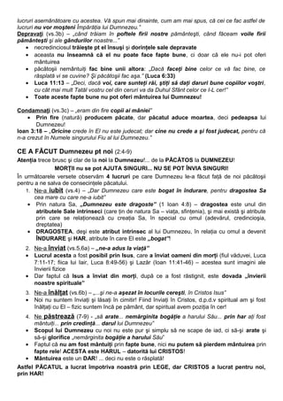 lucruri asemănătoare cu acestea. Vă spun mai dinainte, cum am mai spus, că cei ce fac astfel de 
lucruri nu vor moşteni Împărăţia lui Dumnezeu.” 
Depravaţi (vs.3b) – „când trăiam în poftele firii nostre pământeşti, când făceam voile firii 
pământeşti şi ale gândurilor noastre...” 
· necredinciosul trăieşte pt el însuşi şi dorinţele sale depravate 
· aceasta nu înseamnă că el nu poate face fapte bune, ci doar că ele nu-i pot oferi 
mântuirea 
· păcătoşii nemântuiţi fac bine unii altora: „Dacă faceţi bine celor ce vă fac bine, ce 
răsplată vi se cuvine? Şi păcătoşii fac aşa.” (Luca 6:33) 
· Luca 11:13 – „Deci, dacă voi, care sunteţi răi, ştiţi să daţi daruri bune copiilor voştri, 
cu cât mai mult Tatăl vostru cel din ceruri va da Duhul Sfânt celor ce I-L cer!” 
· Toate aceste fapte bune nu pot oferi mântuirea lui Dumnezeu! 
Condamnaţi (vs.3c) – „eram din fire copii ai mâniei” 
· Prin fire (natură) producem păcate, dar păcatul aduce moartea, deci pedeapsa lui 
Dumnezeu! 
Ioan 3:18 – „Oricine crede în El nu este judecat; dar cine nu crede a şi fost judecat, pentru că 
n-a crezut în Numele singurului Fiu al lui Dumnezeu.” 
CE A FĂCUT Dumnezeu pt noi (2:4-9) 
Atenţia trece brusc şi clar de la noi la Dumnezeu!... de la PĂCĂTOS la DUMNEZEU! 
MORŢII nu se pot AJUTA SINGURI... NU SE POT ÎNVIA SINGURI! 
În următoarele versete observăm 4 lucruri pe care Dumnezeu le-a făcut faţă de noi păcătoşii 
pentru a ne salva de consecinţele păcatului. 
1. Ne-a iubit (vs.4) – „Dar Dumnezeu care este bogat în îndurare, pentru dragostea Sa 
cea mare cu care ne-a iubit” 
· Prin natura Sa, „Dumnezeu este dragoste” (1 Ioan 4:8) – dragostea este unul din 
atributele Sale intrinseci (care ţin de natura Sa – viaţa, sfinţenia), şi mai există şi atribute 
prin care se relaţionează cu creaţia Sa, în special cu omul (adevărul, credincioşia, 
dreptatea) 
· DRAGOSTEA, deşi este atribut intrinsec al lui Dumnezeu, în relaţia cu omul a devenit 
ÎNDURARE şi HAR, atribute în care El este „bogat”! 
2. Ne-a înviat (vs.5,6a) – „ne-a adus la viaţă” 
· Lucrul acesta a fost posibil prin Isus, care a înviat oameni din morţi (fiul văduvei, Luca 
7:11-17; fiica lui Iair, Luca 8:49-56) şi Lazăr (Ioan 11:41-46) – acestea sunt imagini ale 
învierii fizice 
· Dar faptul că Isus a înviat din morţi, după ce a fost răstignit, este dovada „învierii 
noastre spirituale” 
3. Ne-a înălţat (vs.6b) – „...şi ne-a aşezat în locurile cereşti, în Cristos Isus” 
· Noi nu suntem înviaţi şi lăsaţi în cimitir! Fiind înviaţi în Cristos, d.p.d.v spiritual am şi fost 
înălţaţi cu El – fizic suntem încă pe pământ, dar spiritual avem poziţia în cer! 
4. Ne păstrează (7-9) - „să arate... nemărginita bogăţie a harului Său... prin har aţi fost 
mântuiţi... prin credinţă... darul lui Dumnezeu” 
· Scopul lui Dumnezeu cu noi nu este pur şi simplu să ne scape de iad, ci să-şi arate şi 
să-şi glorifice „nemărginita bogăţie a harului Său” 
· Faptul că nu am fost mântuiţi prin fapte bune, nici nu putem să pierdem mântuirea prin 
fapte rele! ACESTA este HARUL – datorită lui CRISTOS! 
· Mântuirea este un DAR! ... deci nu este o răsplată! 
Astfel PĂCATUL a lucrat împotriva noastră prin LEGE, dar CRISTOS a lucrat pentru noi, 
prin HAR! 
 