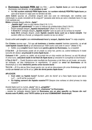 2. Dumnezeu lucrează PRIN noi (vs.10b) – „pentru faptele bune pe care le-a pregătit 
Dumnezeu mai dinainte, ca să umblăm în ele!” 
· Noi NU suntem mântuiţi PRIN fapte bune, dar suntem mântuiţi PENTRU fapte bune pe 
care să le facem în viaţa care ne rămâne de trăit. 
John Calvin spunea că „Credinţa singură este cea care ne mântuieşte, dar credinţa care 
mântuieşte nu poate niciodată să fie singură!” (aceasta este tema pe care o dezbate Iacov în cap 
2 din epistola sa) 
Biblia vorbeşte despre diferite „fapte”: 
- „faptele legii” care nu pot mântui (Gal.2:16; 3:11) 
- „faptele firii pământeşti” în care nu trebuie să umblăm/trăim (Gal.5:19-21) 
- Pavel vorbeşte despre „faptele întunericului” (Rom.13:12; Efes.5:11) 
- În Evrei 6:1 vorbeşte despre „faptele moarte” care se pare că ne conduc la moarte! 
- Isaia 64:6 vorbeşte despre „toate faptele noastre bune sunt ca o haină mânjită. Toţi 
suntem ofiliţi ca o frunză, şi nelegiuirile noastre ne iau ca vântul.” 
Există astfel unii creştini care minimalizează locul şi scopul „faptelor bune” în viaţa creştină. 
Dar Cristos spunea aşa: „Tot aşa să lumineze şi lumina voastră înaintea oamenilor, ca ei să 
vadă faptele voastre bune şi să slăvească pe Tatăl vostru care este în ceruri.” (Matei 5:16) 
· Astfel, ca şi creştini facem fapte bune pentru gloria lui Dumnezeu, nu a noastră! 
2 Cor.9:8 – „Şi Dumnezeu poate să vă umple cu orice har, pentru ca, având totdeauna în toate 
lucrurile din destul, să prisosiţi în orice faptă bună...” 
Coloseni 1:10 – „pentru ca, astfel, să vă purtaţi într-un chip vrednic de Domnul, ca să-I fiţi plăcuţi 
în orice lucru, aducând roade în tot felul de fapte bune şi crescând în cunoştinţa lui Dumnezeu” 
2 Tim.3:16-17 – „Toată Scriptura este insuflată de Dumnezeu şi de folos ca să înveţe, să mustre, 
să îndrepte, să dea înţelepciune în neprihănire, 17 pentru ca omul lui Dumnezeu să fie 
desăvârşit şi cu totul destoinic pentru orice lucrare bună.” 
Tit 2:14 – „El S-a dat pe Sine însuşi pentru noi, ca să ne răscumpere din orice fărădelege şi să-Şi 
cureţe un norod care să fie al Lui, plini de râvnă pentru fapte bune.” 
APLICAŢIE: 
· Cum stăm cu faptele bune? Suntem „plini de râvnă” pt a face fapte bune spre slava 
Lui? ... ca El să fie cunoscut? 
· Ce înţeleg oamenii din faptele noastre??? Despre cine vorbesc ei când privesc la viaţa 
noastră? 
Aceste fapte sunt nu numai „bune” dar şi „pregătite” 
– acest aspect este uimitor, cu referinţă la „chemarea” lui Dumnezeu 
– acesta ne vorbeşte despre faptul că Dumnezeu are un plan specific cu fiecare din noi! 
Acesta este PLANUL unui TATĂ iubitor şi al unui COMANDANT desăvârşit! 
