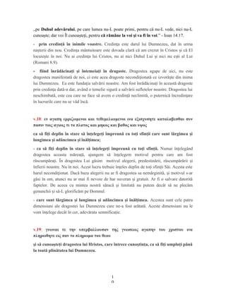 ,,pe Duhul adevărului, pe care lumea nu-L poate primi, pentru că nu-L vede, nici nu-L
cunoaşte; dar voi Îl cunoaşteţi, pentru că rămâne la voi şi va fi în voi.” - Ioan 14.17.
- prin credinţă în inimile voastre. Credin a este darul lui Dumnezeu, dat în urmaț
na terii din nou. Credin a mântuitoare este dovada clară că am crezut în Cristos i că Elș ț ș
locuie te în noi. Nu ai credin a lui Cristos, nu ai nici Duhul Lui i nici nu e ti al Luiș ț ș ș
(Romani 8.9).
- fiind înrădăcinaţi şi întemeiaţi în dragoste. Dragostea agape de aici, nu este
dragostea manifestată de noi, ci este acea dragoste necondi ionată ce izvoră te din inimaț ș
lui Dumnezeu. Ea este funda ia salvării noastre. Am fost înrădăcina i în această dragosteț ț
prin credin a dată-n dar, având o temelie sigură a salvării sufletelor noastre. Dragostea luiț
neschimbată, este cea care ne face să avem o credin ă neclintită, o puternică încredin areț ț
în lucrurile care nu se văd încă.
v.18: εν αγαπη ερριζωμενοι και τεθεμελιωμενοι ινα εξισχυσητε καταλαβεσθαι συν
πασιν τοις αγιοις τι το πλατος και μηκος και βαθος και υψος
ca să fiţi deplin în stare să înţelegeţi împreună cu toţi sfinţii care sunt lărgimea şi
lungimea şi adâncimea şi înălţimea;
- ca să fiţi deplin în stare să înţelegeţi împreună cu toţi sfinţii. Numai în elegândț
dragostea aceasta mărea ă, ajungem să în elegem motivul pentru care am fostț ț
răscumpăra i. În dragostea Lui găsim motivul alegerii, predestinării, răscumpărării iț ș
înfierii noastre. Nu în noi. Acest lucru trebuie în eles deplin de to i sfin ii Săi. Acesta esteț ț ț
harul necondi ionat. Dacă baza alegerii nu ar fi dragostea sa nemărginită, i motivul s-arț ș
găsi în om, atunci nu ar mai fi nevoie de har suveran i gratuit. Ar fi o salvare datorităș
faptelor. De aceea cu mintea nostră săracă i limitată nu putem decât să ne plecămș
genunchii i să-L glorificăm pe Domnul.ș
- care sunt lărgimea şi lungimea şi adâncimea şi înălţimea. Acestea sunt cele patru
dimensiuni ale dragostei lui Dumnezeu care ne-a fost arătată. Aceste dimensiuni nu le
vom în elege decât în cer, adevărata semnifica ie.ț ț
v.19: γνωναι τε την υπερβαλλουσαν της γνωσεως αγαπην του χριστου ινα
πληρωθητε εις παν το πληρωμα του θεου
şi să cunoaşteţi dragostea lui Hristos, care întrece cunoştinţa, ca să fiţi umpluţi până
la toată plinătatea lui Dumnezeu.
1
0
 