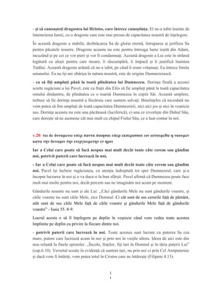 - şi să cunoaşteţi dragostea lui Hristos, care întrece cunoştinţa. El ne-a iubit înainte de
întemeierea lumii, cu o dragoste care este mai presus de capacitatea noastră de în elegere.ț
În această dragoste a stabilit, dezbrăcarea Sa de gloria eternă, întruparea i jertfirea Saș
pentru păcatele noastre. Dragoste aceasta nu este pentru întreaga lume ie ită din Adam,ș
incuzând i pe cei ce vor pieri i vor fi condamna i. Această dragoste a Lui este în strânsăș ș ț
legătură cu ale ii pentru care moare, îi răscumpără, îi împacă i îi justifică înainteaș ș
Tatălui. Această dragoste arătată că ne-a iubit, pe când îi eram vră ma i. Ea întrece limitaș ș
umanului. Ea nu î i are obâr ia în natura noastră, este de origine Dumnezeiască.ș ș
- ca să fiţi umpluţi până la toată plinătatea lui Dumnezeu. Dorin a finală a acesteiț
scurte rugăciuni a lui Pavel, este ca fra ii din Efes să fie umplu i până la toată capacitateaț ț
omului dinăuntru, de plinătatea ce o toarnă Dumnezeu în copiii Săi. Această umplere,
trebuie să fie dorin a noastră a fiecăruia care suntem salva i. Bineîn eles că niciodată nuț ț ț
vom putea să fim umplu i de toată capacitatea Dumnezeirii, nici aici jos i nici în ve nicieț ș ș
sus. Dorin a aceasta nu este una păcătoasă (luciferică), ci una ce izvoră te din Duhul Său,ț ș
care dore te să ne asemene cât mai mult cu chipul Fiului Său, ce a luat contur în noi.ș
v.20: τω δε δυναμενω υπερ παντα ποιησαι υπερ εκπερισσου ων αιτουμεθα η νοουμεν
κατα την δυναμιν την ενεργουμενην εν ημιν
Iar a Celui care poate să facă nespus mai mult decât toate câte cerem sau gândim
noi, potrivit puterii care lucrează în noi,
- Iar a Celui care poate să facă nespus mai mult decât toate câte cerem sau gândim
noi. Pavel î i încheie rugăciunea, cu aten ia îndreptată tot spre Dumnezeul, care i-aș ț ș
început lucrarea în noi i o va duce-o la bun sfâr it. Pavel afirmă că Dumnezeu poate faceș ș
mult mai multe pentru noi, decât percem sau ne imaginăm noi acum pe moment.
Gândurile noastre nu sunt i ale Lui: ,,ș Căci gândurile Mele nu sunt gândurile voastre, şi
căile voastre nu sunt căile Mele, zice Domnul. Ci cât sunt de sus cerurile faţă de pământ,
atât sunt de sus căile Mele faţă de căile voastre şi gândurile Mele faţă de gândurile
voastre” - Isaia 55. 8-9.
Lucrul acesta o să îl în elegem pe deplin în ve nicie când vom vedea toate acesteaț ș
împlinite pe deplin cu privire la fiecare dintre noi.
- potrivit puterii care lucrează în noi. Toate acestea sunt lucrate cu puterea Sa cea
mare, putere care lucrează acum în noi i prin noi în vie ile altora. Ideea de aici este dinș ț
nou reluată la finele epistolei: ,,Încolo, fraţilor, fiţi tari în Domnul şi în tăria puterii Lui”
(cap.6.10). Versetul scoate în eviden ă că suntem tari, nu prin noi ci prin Cel Atotputernicț
i dacă vom fi întări i, vom putea totul în Cristos care ne întăre te (Filipeni 4.13).ș ț ș
1
1
 