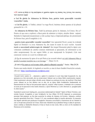v.21: αυτω η δοξα εν τη εκκλησια εν χριστω ιησου εις πασας τας γενεας του αιωνος
των αιωνων αμην
a Lui fie gloria în Adunarea în Hristos Isus, pentru toate generaţiile veacului
veacurilor! Amin.
- a Lui fie gloria. A Tatălui, căruia I se ruga Pavel, înaintea căruia spunea că î i pleacăș
genunchii în v.14.
- în Adunarea în Hristos Isus. Tatăl î i prime te gloria în Adunare, în Cristos. De ce?ș ș
Pentru că a a cum a explicat, a făcut parte de mântuire i slujire, ale ilor dintreș ș ș naţiuni,
făcându-le împreună-moştenitoare şi din acelaşi trup şi împreună-părtaşe ale promisiunii
în Hristos Isus, prin Evanghelie (v.6).
- pentru toate generaţiile veacului veacurilor! Aici apostolul Pavel, scoate în eviden ăț
faptul că Domnul v-a avea Adunarea Sa, din neam în neam în vecii vecilor. Această
teorie a succesiunii neîntrerupte de Adunări1
din timpul Domnului până la răpire este
vehement combătută de catolici (ramura răsăriteană i apuseană), de reformatori i deș ș
către neoprotestan i. Ea are suport biblic i este men ionată în Scriptură. Cele maiț ș ț
cunoscute versete ce o scot în eviden ă sunt:ț
,,Şi Eu de asemenea îţi spun că tu eşti Petru şi pe această stâncă voi zidi Adunarea Mea şi
porţile Locuinţei morţilor nu o vor învinge.’’ - Matei 16.18.
,,Şi iată că Eu sunt cu voi în toate zilele, până la sfârşitul veacului.” Amin.- Mat.28.20.
Pentru mai multe detalii, în legătură cu teoriile ce stau la baza fondării bisericilor actuale,
clik aici: https://aurelmunteanu.wordpress.com/
1Această teorie susţine că : ,,Apostazia a apărut în creştinism la scurt timp după începuturile lui, dar
apostazia nu a fost universală, căci au existat atunci Adunari care au rămas fidele creştinismului original.
Când creştinismul a devenit religie oficială, aceste Adunari au continuat să existe, dar neoficial. Chiar dacă
aceste Adunari nu au fost identice una cu alta, ele au rămas fidele învăţăturilor fundamentale ale
Întemeietorului lor. Deşi au fost persecutate aspru de „creştinii” aflaţi la putere, o rămăşiţă a lor a continuat
să existe pe tot parcursul evului mediu întunecat, a epocii Reformei şi a celor ulterioare ei, ajungând până
în zilele noastre “ .
Susţinătorii acestei teorii înţeleg prin „succesiune neântreruptă de Adunări” faptul că Marea Trimitere, care
include botezul, Evanghelia şi toate învăţăturile lui Isus (Matei 28:18-20) împreună cu promisiunea
prezenţei Sale perpetue, au fost date ucenicilor în calitate de Adunare, de Ecclesie. Adunarea, conform
spuselor apostolului Pavel din 1 Timotei 3:15, este considerată stâlpul şi temelia adevărului. Ea transmite
mai departe adevărul prin predicarea Evangheliei, botezarea convertiţilor şi întemeierea de noi Adunări în
care se învaţă toate poruncile lui Cristos. Dacă toate Adunările de pe pământul întreg ar cădea în apostazie,
atunci credinţa şi rânduielile (botezul şi Cina) ar înceta să mai existe, fără ca cineva să fie mandatat de
Dumnezeu să le reinstituie.
1
2
 