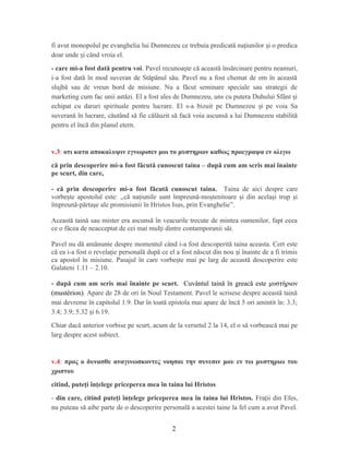 fi avut monopolul pe evanghelia lui Dumnezeu ce trebuia predicată na iunilor i o predicaț ș
doar unde i când vroia el.ș
- care mi-a fost dată pentru voi. Pavel recunoa te că această însărcinare pentru neamuri,ș
i-a fost dată în mod suveran de Stăpânul său. Pavel nu a fost chemat de om în această
slujbă sau de vreun bord de misiune. Nu a făcut seminare speciale sau strategii de
marketing cum fac unii astăzi. El a fost ales de Dumnezeu, uns cu putera Duhului Sfânt iș
echipat cu daruri spirituale pentru lucrare. El s-a bizuit pe Dumnezeu i pe voia Saș
suverană în lucrare, căutând să fie călăuzit să facă voia ascunsă a lui Dumnezeu stabilită
pentru el încă din planul etern.
v.3: οτι κατα αποκαλυψιν εγνωρισεν μοι το μυστηριον καθως προεγραψα εν ολιγω
că prin descoperire mi-a fost făcută cunoscut taina – după cum am scris mai înainte
pe scurt, din care,
- că prin descoperire mi-a fost făcută cunoscut taina. Taina de aici despre care
vorbe te apostolul este: ,,ș că naţiunile sunt împreună-moştenitoare şi din acelaşi trup şi
împreună-părtaşe ale promisiunii în Hristos Isus, prin Evanghelie”.
Această taină sau mister era ascunsă în veacurile trecute de mintea oamenilor, fapt ceea
ce o făcea de neacceptat de cei mai mul i dintre contamporanii săi.ț
Pavel nu dă amănunte despre momentul când i-a fost descoperită taina aceasta. Cert este
că ea i-a fost o revela ie personală după ce el a fost născut din nou i înainte de a fi trimisț ș
ca apostol în misiune. Pasajul în care vorbe te mai pe larg de această descoperire esteș
Galateni 1.11 – 2.10.
- după cum am scris mai înainte pe scurt. Cuvântul taină în greacă este μυστήριον
(mustérion). Apare de 28 de ori în Noul Testament. Pavel le scrisese despre această taină
mai devreme în capitolul 1.9. Dar în toată epistola mai apare de încă 5 ori amintit în: 3.3;
3.4; 3.9; 5.32 i 6.19.ș
Chiar dacă anterior vorbise pe scurt, acum de la versetul 2 la 14, el o să vorbească mai pe
larg despre acest subiect.
v.4: προς ο δυνασθε αναγινωσκοντες νοησαι την συνεσιν μου εν τω μυστηριω του
χριστου
citind, puteţi înţelege priceperea mea în taina lui Hristos
- din care, citind puteţi înţelege priceperea mea în taina lui Hristos. Fra ii din Efes,ț
nu puteau să aibe parte de o descoperire personală a acestei taine la fel cum a avut Pavel.
2
 