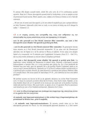 Ei puteau afla despre această taină, citind din cele scrie de el în continuarea acestei
epistole. Doar lui îi fusese descoperită această taină i însărcinare, i nu se a tepta ca to iș ș ș ț
să primească lucrul acesta. Motiv pentru care, vedem că el însu se temea ca să o facă deș
cunoscut:
,, M-am suit, în urma unei descoperiri, şi le-am arătat Evanghelia pe care o propovăduiesc
eu între Neamuri, îndeosebi celor mai cu vază, ca nu cumva să alerg sau să fi alergat în
zadar.” - Galateni 2.2.
v.5: ο εν ετεραις γενεαις ουκ εγνωρισθη τοις υιοις των ανθρωπων ως νυν
απεκαλυφθη τοις αγιοις αποστολοις αυτου και προφηταις εν πνευματι
care în alte generaţii n-a fost făcută cunoscut fiilor oamenilor, aşa cum a fost
descoperită acum sfinţilor Săi apostoli şi profeţi prin Duh;
- care în alte generaţii n-a fost făcută cunoscut fiilor oamenilor. În genera iile trecuteț
taina aceasta nu a fost făcută cunoscută neamurilor. Ei nu tiau nici de Dumnezeulș
adevărat, nici de faptul că o să fie salva i în Mesia al iudeilor. Evreii tiau ceva despreț ș
faptul că i neamurile vor fi mântuite prin Legământul Avraamic (Gen.12.3. - Gal.3.8.),ș
dar nu tiau multe amănunte i oricum ideea le displăcea profund.ș ș
- aşa cum a fost descoperită acum sfinţilor Săi apostoli şi profeţi prin Duh. La
împlinirea vremii hotărâte de Dumnezeu în planul etern, Domnul a descoperit această
binecuvântare a harului Său, ce o avea ascunsă spre gloria Sa. Ea a fost predicată de
Domnul Isus mai întâi, apoi de apostolii Săi i de profe ii Noului Legământ, până ce auș ț
avut cu to ii Canonul definitivat. Apostolii cei 12 i Pavel vorbeau despre această taină ceț ș
o primiseră prin revela ie directă, pe când proorocii o predicau prin puterea Duhului sfântț
ce îi insufla direct. De aceea spune în Apocalipsa 19.10: ,,căci mărturia lui Isus este duhul
profe iei”.ț
De profe ii ace tia era nevoie la fel ca de apostoli, deoarece nu exista Noul Testamentț ș
scris. Ei în i i nu auziseră cuvintele direct de la Cristos. Erau foarte multe Adunări, ce nuș ș
erau fondate direct de cei 12 apostoli i nu aveau pe nici unul care să le predice la primaș
mână adevărul lui Cristos. Din acest motiv se spune că cei 12 apostoli, Pavel i proorociiș
sunt temelia pe care a fost fondată institu ional, Adunarea lui Cristos.ț
v.6: ειναι τα εθνη συγκληρονομα και συσσωμα και συμμετοχα της επαγγελιας αυτου
εν τω χριστω δια του ευαγγελιου
că naţiunile sunt împreună-moştenitoare şi din acelaşi trup şi împreună-părtaşe ale
promisiunii în Hristos Isus , prin Evanghelie,
- că naţiunile sunt împreună-moştenitoare. În aceasta constă taina ce i-a fost
descoperită personal lui Pavel. I-a fost descoperită personal deoarece el, a fost numit
3
 