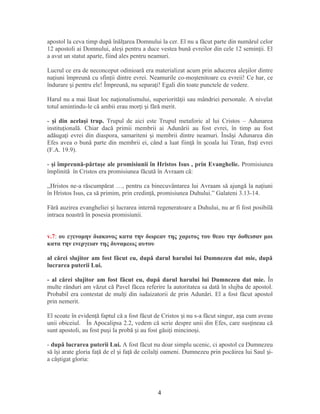 apostol la ceva timp după înăl area Domnului la cer. El nu a făcut parte din numărul celorț
12 apostoli ai Domnului, ale i pentru a duce vestea bună evreilor din cele 12 semin ii. Elș ț
a avut un statut aparte, fiind ales pentru neamuri.
Lucrul ce era de neconceput odinioară era materializat acum prin aducerea ale ilor dintreș
na iuni împreună cu sfin ii dintre evrei. Neamurile co-mo tenitoare cu evreii! Ce har, ceț ț ș
îndurare i pentru ele! Împreună, nu separa i! Egali din toate punctele de vedere.ș ț
Harul nu a mai lăsat loc na ionalismului, superiorită ii sau mândriei personale. A nivelatț ț
totul amintindu-le că ambii erau mor i i fără merit.ț ș
- şi din acelaşi trup. Trupul de aici este Trupul metaforic al lui Cristos – Adunarea
institu ională. Chiar dacă primii membrii ai Adunării au fost evrei, în timp au fostț
adăuga i evrei din diaspora, samariteni i membrii dintre neamuri. Însă i Adunarea dinț ș ș
Efes avea o bună parte din membrii ei, când a luat fiin ă în coala lui Tiran, fra i evreiț ș ț
(F.A. 19.9).
- şi împreună-părtaşe ale promisiunii în Hristos Isus , prin Evanghelie. Promisiunea
împlinită în Cristos era promisiunea făcută în Avraam că:
,,Hristos ne-a răscumpărat …, pentru ca binecuvântarea lui Avraam să ajungă la naţiuni
în Hristos Isus, ca să primim, prin credinţă, promisiunea Duhului.” Galateni 3.13-14.
Fără auzirea evangheliei i lucrarea internă regeneratoare a Duhului, nu ar fi fost posibilăș
intraea noastră în posesia promisiunii.
v.7: ου εγενομην διακονος κατα την δωρεαν της χαριτος του θεου την δοθεισαν μοι
κατα την ενεργειαν της δυναμεως αυτου
al cărei slujitor am fost făcut eu, după darul harului lui Dumnezeu dat mie, după
lucrarea puterii Lui.
- al cărei slujitor am fost făcut eu, după darul harului lui Dumnezeu dat mie. În
multe rânduri am văzut că Pavel făcea referire la autoritatea sa dată în slujba de apostol.
Probabil era contestat de mul i din iudaizatorii de prin Adunări. El a fost făcut apostolț
prin nemerit.
El scoate în eviden ă faptul că a fost făcut de Cristos i nu s-a făcut singur, a a cum aveauț ș ș
unii obiceiul. În Apocalipsa 2.2, vedem că scrie despre unii din Efes, care sus ineau căț
sunt apostoli, au fost pu i la probă i au fost găsi i mincino i.ș ș ț ș
- după lucrarea puterii Lui. A fost făcut nu doar simplu ucenic, ci apostol ca Dumnezeu
să î i arate gloria fa ă de el i fa ă de ceilal i oameni. Dumnezeu prin pocăirea lui Saul i-ș ț ș ț ț ș
a câ tigat gloria:ș
4
 
