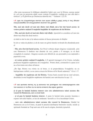 ,,Dar eram necunoscut la înfăţişare adunărilor Iudeii care sunt în Hristos; auzeau numai
că „cel care ne persecuta odată, acum vesteşte Evanghelia: credinţa pe care altă dată o
nimicea“; şi Îl glorificau pe Dumnezeu datorită mie.” - Galateni 1.22-24.
v.8: εμοι τω ελαχιστοτερω παντων των αγιων εδοθη η χαρις αυτη εν τοις εθνεσιν
ευαγγελισασθαι τον ανεξιχνιαστον πλουτον του χριστου
Mie, mai mic decât cel mai mic dintre toţi sfinţii, mi-a fost dat harul acesta: să
vestesc printre naţiuni Evanghelia bogăţiilor de nepătruns ale lui Hristos
- Mie, mai mic decât cel mai mic dintre toţi sfinţii. Apostolul se considera cel mai mic
dintre to i sfin ii din două motive:ț ț
a) când se uita la sine i î i aducea aminte că fusese persecutor al sfin ilorș ș ț
b) cât se vedea de păcătos i cât de mare era gloria harului revărsată din abunden ă pesteș ț
el
- Mie, mi-a fost dat harul acesta. Aici Pavel vorbe te despre alegerea voca ională, prinș ț
care Dumnezeu îl rânduise mai dinainte de veci, pentru a fi mesager, ca să ducă
evanghelia la neamuri. Alegerea aceasta este diferită de cea personală i cea na ională aș ț
poporului evreu.
- să vestesc printre naţiuni Evanghelia. A fi apostol (mesager) al lui Cristos, includea
predicarea bogă iilor nepătrunse ale evangheliei. Printre altele, corintenilor le spune că elț
nu a fost trimis nici chiar să boteze:
,,De fapt, Hristos m-a trimis nu să botez, ci să propovăduiesc Evanghelia: nu cu
în elepciunea vorbirii, ca nu cumva crucea lui Hristos să fie făcută zadarnică.” 1Cor.1.17.ț
- bogăţiilor de nepătruns ale lui Hristos. Vestea bună crezută într-un mod salvator,
deschidea izvorul bogă iilor nepătrunse ale harului care sunt descrise în cap. 1.3.ț
v.9: και φωτισαι παντας τις η κοινωνια του μυστηριου του αποκεκρυμμενου απο
των αιωνων εν τω θεω τω τα παντα κτισαντι δια ιησου χριστου
şi să pun în lumină înaintea tuturor care este administrarea tainei ascunse din
veacuri în Dumnezeu, care a creat toate
- şi să pun în lumină înaintea tuturor. A pune în lumină taina ascunsă, însemna a
expune sub ochii fra ilor, cu lux de amănunte lucrurile ce i le-a încredin at Cristos.ț ț
- care este administrarea tainei ascunse din veacuri în Dumnezeu. Gândul lui
Dumnezeu era ca în Cristos, să pună în practică desfin area barierelor sociale, rasiale iț ș
spirituale formând un Trup unit care să fie una în origine, doctrină i practică.ș
5
 