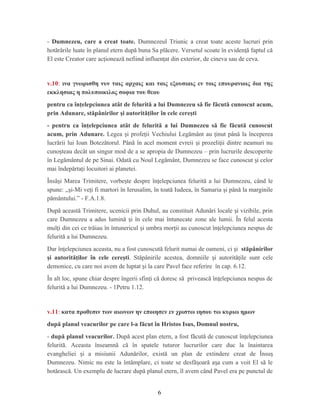 - Dumnezeu, care a creat toate. Dumnezeul Triunic a creat toate aceste lucruri prin
hotărârile luate în planul etern după buna Sa plăcere. Versetul scoate în eviden ă faptul căț
El este Creator care ac ionează nefiind influen at din exterior, de cineva sau de ceva.ț ț
v.10: ινα γνωρισθη νυν ταις αρχαις και ταις εξουσιαις εν τοις επουρανιοις δια της
εκκλησιας η πολυποικιλος σοφια του θεου
pentru ca înţelepciunea atât de felurită a lui Dumnezeu să fie făcută cunoscut acum,
prin Adunare, stăpânirilor şi autorităţilor în cele cereşti
- pentru ca înţelepciunea atât de felurită a lui Dumnezeu să fie făcută cunoscut
acum, prin Adunare. Legea i profe ii Vechiului Legământ au inut până la începereaș ț ț
lucrării lui Ioan Botezătorul. Până în acel moment evreii i prozeli ii dintre neamuri nuș ț
cuno teau decât un singur mod de a se apropia de Dumnezeu – prin lucrurile descoperiteș
în Legământul de pe Sinai. Odată cu Noul Legământ, Dumnezeu se face cunoscut i celorș
mai îndepărta i locuitori ai planetei.ț
Însă i Marea Trimitere, vorbe te despre în elepciunea felurită a lui Dumnezeu, când leș ș ț
spune: ,,şi-Mi veţi fi martori în Ierusalim, în toată Iudeea, în Samaria şi până la marginile
pământului.” - F.A.1.8.
După această Trimitere, ucenicii prin Duhul, au constituit Adunări locale i vizibile, prinș
care Dumnezeu a adus lumină i în cele mai întunecate zone ale lumii. În felul acestaș
mul i din cei ce trăiau în întunericul i umbra mor ii au cunoscut în elepciunea nespus deț ș ț ț
felurită a lui Dumnezeu.
Dar în elepciunea aceasta, nu a fost cunoscută felurit numai de oameni, ci iț ș stăpânirilor
şi autorităţilor în cele cereşti. Stăpânirile acestea, domniile i autorită ile sunt celeș ț
demonice, cu care noi avem de luptat i la care Pavel face referire în cap. 6.12.ș
În alt loc, spune chiar despre îngerii sfin i că doresc să privească în elepciunea nespus deț ț
felurită a lui Dumnezeu. - 1Petru 1.12.
v.11: κατα προθεσιν των αιωνων ην εποιησεν εν χριστω ιησου τω κυριω ημων
după planul veacurilor pe care l-a făcut în Hristos Isus, Domnul nostru,
- după planul veacurilor. După acest plan etern, a fost făcută de cunoscut în elepciuneaț
felurită. Aceasta înseamnă că în spatele tuturor lucrurilor care duc la înaintarea
evangheliei i a misiunii Adunărilor, există un plan de extindere creat de Însuș ș
Dumnezeu. Nimic nu este la întâmplare, ci toate se desfă oară a a cum a voit El să leș ș
hotărască. Un exemplu de lucrare după planul etern, îl avem când Pavel era pe punctul de
6
 