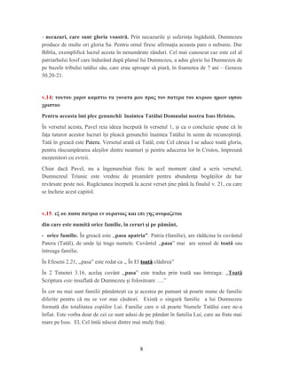 - necazuri, care sunt gloria voastră. Prin necazurile i suferin a îngăduită, Dumnezeuș ț
produce de multe ori gloria Sa. Pentru omul firesc afirma ia aceasta pare o nebunie. Darț
Biblia, exemplifică lucrul acesta în nenumărate rânduri. Cel mai cunoscut caz este cel al
patriarhului Iosif care îndurând după planul lui Dumnezeu, a adus glorie lui Dumnezeu de
pe buzele tribului tatălui său, care erau aproape să piară, în foametea de 7 ani – Geneza
50.20-21.
v.14: τουτου χαριν καμπτω τα γονατα μου προς τον πατερα του κυριου ημων ιησου
χριστου
Pentru aceasta îmi plec genunchii înaintea Tatălui Domnului nostru Isus Hristos.
În versetul acesta, Pavel reia ideea începută în versetul 1, i ca o concluzie spune că înș
fa a tuturor acestor lucruri î i pleacă genunchii înaintea Tatălui în semn de recuno tin ă.ț ș ș ț
Tată în greacă este Patera. Versetul arată că Tatăl, este Cel căruia I se aduce toată gloria,
pentru răscumpărarea ale ilor dintre neamuri i pentru aducerea lor în Cristos, împreunăș ș
mo tenitori cu evreii.ș
Chiar dacă Pavel, nu a îngenunchiat fizic în acel moment când a scris versetul,
Dumnezeul Triunic este vrednic de preamărit pentru abunden a bogă iilor de harț ț
revărsate peste noi. Rugăciunea începută la acest verset ine până la finalul v. 21, cu careț
se încheie acest capitol.
v.15: εξ ου πασα πατρια εν ουρανοις και επι γης ονομαζεται
din care este numită orice familie, în ceruri şi pe pământ,
- orice familie. În greacă este ,,pasa apatria”. Patria (familie), are rădăcina în cuvântul
Patera (Tatăl), de unde î i trage numele. Cuvântul ,,ș pasa” mai are sensul de toată sau
întreaga familie.
În Efeseni 2.21, ,,pasa” este redat ca ,, În El toată clădirea”
În 2 Timotei 3.16, acela cuvânt ,,ș pasa” este tradus prin toată sau întreaga: ,,Toată
Scriptura este insuflată de Dumnezeu şi folositoare ….”
În cer nu mai sunt familii pământe ti ca i acestea pe pamant să poarte nume de familieș ș
diferite pentru că nu se vor mai căsători. Există o singură familie a lui Dumnezeu
formată din totalitatea copiilor Lui. Familie care o să poarte Numele Tatălui care ne-a
înfiat. Este vorba doar de cei ce sunt adusi de pe pământ în familia Lui, care au frate mai
mare pe Isus. El, Cel întâi născut dintre mai mul i fra i.ț ț
8
 