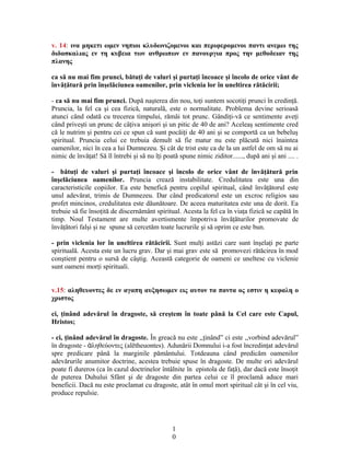 v. 14: ινα μηκετι ωμεν νηπιοι κλυδωνιζομενοι και περιφερομενοι παντι ανεμω της
διδασκαλιας εν τη κυβεια των ανθρωπων εν πανουργια προς την μεθοδειαν της
πλανης
ca să nu mai fim prunci, bătuţi de valuri şi purtaţi încoace şi încolo de orice vânt de
învăţătură prin înşelăciunea oamenilor, prin viclenia lor în uneltirea rătăcirii;
- ca să nu mai fim prunci. După naşterea din nou, toţi suntem socotiţi prunci în credinţă.
Pruncia, la fel ca şi cea fizică, naturală, este o normalitate. Problema devine serioasă
atunci când odată cu trecerea timpului, rămâi tot prunc. Gândiţi-vă ce sentimente aveţi
când priveşti un prunc de câţiva anişori şi un pitic de 40 de ani? Aceleaş sentimente cred
că le nutrim şi pentru cei ce spun că sunt pocăiţi de 40 ani şi se comportă ca un bebeluş
spiritual. Pruncia celui ce trebuia demult să fie matur nu este plăcută nici înaintea
oamenilor, nici în cea a lui Dumnezeu. Şi cât de trist este ca de la un astfel de om să nu ai
nimic de învăţat! Să îl întrebi şi să nu îţi poată spune nimic ziditor......, după ani şi ani .... .
- bătuţi de valuri şi purtaţi încoace şi încolo de orice vânt de învăţătură prin
înşelăciunea oamenilor. Pruncia crează instabilitate. Credulitatea este una din
caracteristicile copiilor. Ea este benefică pentru copilul spiritual, când învăţătorul este
unul adevărat, trimis de Dumnezeu. Dar când predicatorul este un excroc religios sau
profet mincinos, credulitatea este dăunătoare. De aceea maturitatea este una de dorit. Ea
trebuie să fie însoţită de discernământ spiritual. Acesta la fel ca în viaţa fizică se capătă în
timp. Noul Testament are multe avertismente împotriva învăţăturilor promovate de
învăţători falşi şi ne spune să cercetăm toate lucrurile şi să oprim ce este bun.
- prin viclenia lor în uneltirea rătăcirii. Sunt mulţi astăzi care sunt înşelaţi pe parte
spirituală. Acesta este un lucru grav. Dar şi mai grav este să promovezi rătăcirea în mod
conştient pentru o sursă de câştig. Această categorie de oameni ce uneltesc cu viclenie
sunt oameni morţi spirituali.
v.15: αληθευοντες δε εν αγαπη αυξησωμεν εις αυτον τα παντα ος εστιν η κεφαλη ο
χριστος
ci, ţinând adevărul în dragoste, să creştem în toate până la Cel care este Capul,
Hristos;
- ci, ţinând adevărul în dragoste. În greacă nu este ,,ţinând” ci este ,,vorbind adevărul”
în dragoste - ληθεύοντες (alētheuontes). Adunării Domnului i-a fost încredinţat adevărulἀ
spre predicare până la marginile pământului. Totdeauna când predicăm oamenilor
adevărurile anumitor doctrine, acestea trebuie spuse în dragoste. De multe ori adevărul
poate fi dureros (ca în cazul doctrinelor întâlnite în epistola de faţă), dar dacă este însoţit
de puterea Duhului Sfânt şi de dragoste din partea celui ce îl proclamă aduce mari
beneficii. Dacă nu este proclamat cu dragoste, atât în omul mort spiritual cât şi în cel viu,
produce repulsie.
1
0
 