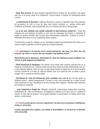 - Spun deci aceasta. În acest moment apostolul Pavel, doreşte să îşi justifice cele spuse
mai sus şi în acelaş timp să şi întărească. Lucrul acesta îl explică în următoarele două
versete.
- şi mărturisesc în Domnul. Luând pe Domnul ca martor al spuselor sale, Pavel doreşte
să accentueze că cele ce avea de spus erau lucruri serioase, ce puteau afecta grav
umblarea cu Domnul, atât în particular cât şi ca Adunare privită ca întreg (trup).
- ca să nu mai umblaţi cum umblă naţiunile în deşertăciunea minţii lor. Fraţii din
Adunare nu mai trebuiau să umble ca unii care nu cunoşteau pe Cristos, ci trebuiau să
umble în lumina primită, din Cuvânt, prin intermnediul slujitorilor. Trebuia să existe o
diferenţă clară între ei şi cei nemântuiţi dintre naţiuni.
Versetul mai scoate în evidenţă, că cei consideraţi naţiuni necunoscătoare de Cristos, au o
minte coruptă şi gândesc la lucruri goale de conţinut spiritual.
v.18: εσκοτισμενοι τη διανοια οντες απηλλοτριωμενοι της ζωης του θεου δια την
αγνοιαν την ουσαν εν αυτοις δια την πωρωσιν της καρδιας αυτων
fiind întunecaţi în înţelegere, înstrăinaţi de viaţa lui Dumnezeu prin neştiinţa care
este în ei, prin împietrirea inimii lor;
- fiind întunecaţi în înţelegere. Nu numai că au minte fără conţinut spiritual dar au şi
întuneric în intelectul lor. Versetul arată cel mai bine starea de orbire spirituală în care ne-
a adus păcatul adamic. Stare în care nu poţi căuta mental să alegi sau să te decizi pentru
Cristos, înainte de a fi adus la viaţă de Duhul. Este ca şi când un orb, ar căuta o pisică
neagră, într-o cameră cu lumina stinsă.
- înstrăinaţi de viaţa lui Dumnezeu prin neştiinţa care este în ei. Cuvinte grele ce
defaimă natura umană neregenerată. Cuvinte ce taie orice pretenţie de a căuta izvorul
vieţii spirituale în sine. Înstrăinarea de aici include chiar negarea Dumnezeului adevărat
din creaţie şi conştiinţă.
- prin împietrirea inimii lor. Moartea spirituală, întunecimea intelectului, neştiinţa,
înstrăinarea de viaţa lui Dumnezeu, îţi împietresc sufletul şi ţi-l face tare ca o piatră de
moară. Te face tare la grumaz, om cu gâtul înţepenit şi necircumcis în inimă, numai bun
pentru o ruină eternă.
v.19: οιτινες απηλγηκοτες εαυτους παρεδωκαν τη ασελγεια εις εργασιαν ακαθαρσιας
πασης εν πλεονεξια
aceştia, pierzând orice simţire, s-au dedat la destrăbălare, ca să lucreze cu lăcomie
orice necurăţie.
1
2
 