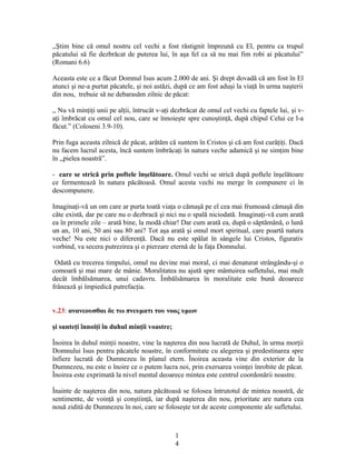 ,,Ştim bine că omul nostru cel vechi a fost răstignit împreună cu El, pentru ca trupul
păcatului să fie dezbrăcat de puterea lui, în aşa fel ca să nu mai fim robi ai păcatului”
(Romani 6.6)
Aceasta este ce a făcut Domnul Isus acum 2.000 de ani. Şi drept dovadă că am fost în El
atunci şi ne-a purtat păcatele, şi noi astăzi, după ce am fost aduşi la viaţă în urma naşterii
din nou, trebuie să ne debarasăm zilnic de păcat:
,, Nu vă minţiţi unii pe alţii, întrucât v-aţi dezbrăcat de omul cel vechi cu faptele lui, şi v-
aţi îmbrăcat cu omul cel nou, care se înnoieşte spre cunoştinţă, după chipul Celui ce l-a
făcut.” (Coloseni 3.9-10).
Prin fuga aceasta zilnică de păcat, arătăm că suntem în Cristos şi că am fost curăţiţi. Dacă
nu facem lucrul acesta, încă suntem îmbrăcaţi în natura veche adamică şi ne simţim bine
în ,,pielea noastră”.
- care se strică prin poftele înşelătoare. Omul vechi se strică după poftele înşelătoare
ce fermentează în natura păcătoasă. Omul acesta vechi nu merge în compunere ci în
descompunere.
Imaginaţi-vă un om care ar purta toată viaţa o cămaşă pe el cea mai frumoasă cămaşă din
câte există, dar pe care nu o dezbracă şi nici nu o spală niciodată. Imaginaţi-vă cum arată
ea în primele zile – arată bine, la modă chiar! Dar cum arată ea, după o săptămână, o lună
un an, 10 ani, 50 ani sau 80 ani? Tot aşa arată şi omul mort spiritual, care poartă natura
veche! Nu este nici o diferenţă. Dacă nu este spălat în sângele lui Cristos, figurativ
vorbind, va secera putrezirea şi o pierzare eternă de la faţa Domnului.
Odată cu trecerea timpului, omul nu devine mai moral, ci mai denaturat strângându-şi o
comoară şi mai mare de mânie. Moralitatea nu ajută spre mântuirea sufletului, mai mult
decât îmbălsămarea, unui cadavru. Îmbălsămarea în moralitate este bună deoarece
frânează şi împiedică putrefacţia.
v.23: ανανεουσθαι δε τω πνευματι του νοος υμων
şi sunteţi înnoiţi în duhul minţii voastre;
Înoirea în duhul minţii noastre, vine la naşterea din nou lucrată de Duhul, în urma morţii
Domnului Isus pentru păcatele noastre, în conformitate cu alegerea şi predestinarea spre
înfiere lucrată de Dumnezeu în planul etern. Înoirea aceasta vine din exterior de la
Dumnezeu, nu este o înoire ce o putem lucra noi, prin exersarea voinţei înrobite de păcat.
Înoirea este exprimată la nivel mental deoarece mintea este centrul coordonării noastre.
Înainte de naşterea din nou, natura păcătoasă se folosea întrutotul de mintea noastră, de
sentimente, de voinţă şi conştiinţă, iar după naşterea din nou, prioritate are natura cea
nouă zidită de Dumnezeu în noi, care se foloseşte tot de aceste componente ale sufletului.
1
4
 