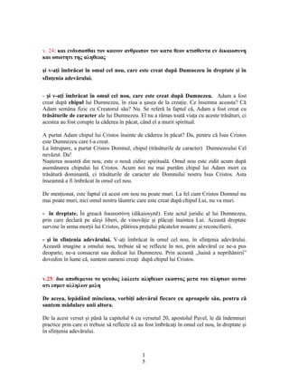 v. 24: και ενδυσασθαι τον καινον ανθρωπον τον κατα θεον κτισθεντα εν δικαιοσυνη
και οσιοτητι της αληθειας
şi v-aţi îmbrăcat în omul cel nou, care este creat după Dumnezeu în dreptate şi în
sfinţenia adevărului.
- şi v-aţi îmbrăcat în omul cel nou, care este creat după Dumnezeu. Adam a fost
creat după chipul lui Dumnezeu, în ziua a şasea de la creaţie. Ce însemna aceasta? Că
Adam semăna fizic cu Creatorul său? Nu. Se referă la faptul că, Adam a fost creat cu
trăsăturile de caracter ale lui Dumnezeu. El nu a rămas toată viaţa cu aceste trăsături, ci
acestea au fost corupte la căderea în păcat, când el a murit spiritual.
A purtat Adam chipul lui Cristos înainte de căderea în păcat? Da, pentru că Isus Cristos
este Dumnezeu care l-a creat.
La întrupare, a purtat Cristos Domnul, chipul (trăsăturile de caracter) Dumnezeului Cel
nevăzut. Da!
Naşterea noastră din nou, este o nouă zidire spirituală. Omul nou este zidit acum după
asemănarea chipului lui Cristos. Acum noi nu mai purtăm chipul lui Adam mort ca
trăsătură dominantă, ci trăsăturile de caracter ale Domnului nostru Isus Cristos. Asta
înseamnă a fi îmbrăcat în omul cel nou.
De menţionat, este faptul că acest om nou nu poate muri. La fel cum Cristos Domnul nu
mai poate muri, nici omul nostru lăuntric care este creat după chipul Lui, nu va muri.
- în dreptate. În greacă δικαιοσύνη (dikaiosynē). Este actul juridic al lui Dumnezeu,
prin care declară pe aleşi liberi, de vinovăţie şi plăcuţi înaintea Lui. Această dreptate
survine în urma morţii lui Cristos, plătirea preţului păcatelor noastre şi reconcilierii.
- şi în sfinţenia adevărului. V-aţi îmbrăcat în omul cel nou, în sfinţenia adevărului.
Această imagine a omului nou, trebuie să se reflecte în noi, prin adevărul ce ne-a pus
deoparte, ne-a consacrat sau dedicat lui Dumnezeu. Prin această ,,haină a neprihănirii”
dovedim în lume că, suntem oameni creaţi după chipul lui Cristos.
v.25: διο αποθεμενοι το ψευδος λαλειτε αληθειαν εκαστος μετα του πλησιον αυτου
οτι εσμεν αλληλων μελη
De aceea, lepădând minciuna, vorbiţi adevărul fiecare cu aproapele său, pentru că
suntem mădulare unii altora.
De la acest verset şi până la capitolul 6 cu versetul 20, apostolul Pavel, le dă îndemnuri
practice prin care ei trebuie să reflecte că au fost îmbrăcaţi în omul cel nou, în dreptate şi
în sfinţenia adevărului.
1
5
 