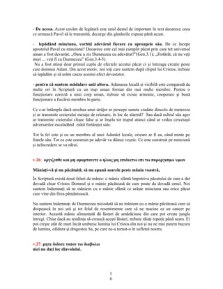 - De aceea. Acest cuvânt de legătură este unul destul de important în text deoarece ceea
ce urmează Pavel să le transmită, decurge din gândurile expuse până acum.
- lepădând minciuna, vorbiţi adevărul fiecare cu aproapele său. De ce începe
apostolul Pavel cu minciuna? Deoarece este cel mai cumplit păcat prin care tot universul
uman a fost devastat: ,,Oare a zis Dumnezeu cu adevărat?”(Gen.3.1); ,,Hotărât, că nu veţi
muri ... veţi fi ca Dumnezeu” (Gen.3.4-5).
Nu a fost atinşi doar primul cuplu de efectele acestui păcat ci şi întreaga creaţie peste
care domnea Adam. Din acest motiv, noi toţi care suntem după chipul lui Cristos, trebuie
să lepădăm şi să urâm cauza acestui efect devastator.
- pentru că suntem mădulare unii altora. Adunarea locală şi vizibilă este comparată de
multe ori în Scriptură cu un trup uman format din mai multe membre. Pentru o
funcţionare corectă a unui corp uman, trebuie să existe armonie, cooperare şi bună
funcţionare a fiecărui membru în parte.
Ce s-ar întâmpla dacă urechea unui străjer ar percepe sunete ciudate dincolo de metereze
şi ar transmite creierului mesaje de relaxare, în loc de alarmă? Sau dacă ochiul său ager
ar transmite creierului clişee false şi ar înşela tot trupul atunci când ar vedea cercetaşii
adversarilor escaladând zidul fortăreţei sale.
Tot la fel este şi cu un membru al unei Adunări locale, oricare ar fi ea, când minte pe
fratele său. Tot ce este construit pe adevăr va dăinui veşnic. Ce este construit pe minciună
şi neîncredere se va nărui.
v.26: οργιζεσθε και μη αμαρτανετε ο ηλιος μη επιδυετω επι τω παροργισμω υμων
Mâniaţi-vă şi nu păcătuiţi; să nu apună soarele peste mânia voastră,
În Scriptură există două feluri de mânie: o mânie sfântă împotriva păcatului de care a dat
dovadă chiar Cristos Domnul şi o mânie păcătoasă de care poate da dovadă omul. Noi
suntem îndemnaţi să ne mâniem cu o mânie sfântă ce urăşte minciuna sau orice păcat
care vine din firea pământească.
Nu suntem îndemnaţi de Dumnezeu niciodată să ne mâniem cu o mânie păcătoasă care să
dospească în noi ură şi tot felul de resentimente care să ne macine ca un cancer pe
interior. Această mânie alimentată dă lăstari de amărăciune din care pot creşte jungle
întregi. Chiar dacă au tendinţa să crească aceşti lăstari, trebuie tăiaţi repede până seara. Ei
pot creşte atât de mari încât umbresc lumina lui Cristos din noi şi nu ne mai putem bucura
de lumina, căldura şi dragostea Sa, pe care ne-a turnat-o în sufletul nostru.
v.27: μητε διδοτε τοπον τω διαβολω
nici nu daţi loc diavolului.
1
6
 