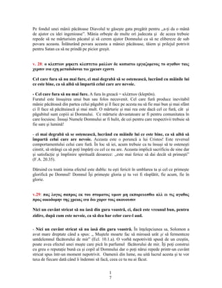 Pe fondul unei mânii păcătoase Diavolul te găseşte gata pregătit pentru ,,a-ţi da o mână
de ajutor cu idei ingenioase”. Mânia orbeşte de multe ori judecata şi de aceea trebuie
repede să ne mărturisim păcatul şi să cerem ajutor Domnului ca să ne elibereze de sub
povara aceasta. Înlăturând povara aceasta a mâniei păcătoase, tăiem şi prilejul potrivit
pentru Satan ca să ne prindă pe picior greşit.
v. 28: ο κλεπτων μηκετι κλεπτετω μαλλον δε κοπιατω εργαζομενος το αγαθον ταις
χερσιν ινα εχη μεταδιδοναι τω χρειαν εχοντι
Cel care fura să nu mai fure, ci mai degrabă să se ostenească, lucrând cu mâinile lui
ce este bine, ca să aibă să împartă celui care are nevoie.
- Cel care fura să nu mai fure. A fura în greacă = κλέπτων (kleptōn).
Furatul este însuşirea unui bun sau folos necuvenit. Cel care fură produce inevitabil
mânie păcătoasă din partea celui păgubit şi îl face pe acesta nu să fie mai bun şi mai sfânt
ci îl face să păcătuiască şi mai mult. O mărturie şi mai rea este dacă cel ce fură, cât şi
păgubitul sunt copiii ai Domnului. Ce mărturie devastatoare ar fi pentru comunitatea în
care locuiesc. Însuşi Numele Domnului ar fi hulit, de cei pentru care respectivii trebuie să
fie sare şi lumină!
- ci mai degrabă să se ostenească, lucrând cu mâinile lui ce este bine, ca să aibă să
împartă celui care are nevoie. Aceasta este o poruncă a lui Cristos! Este reversul
comportamentului celui care fură. În loc să iei, acum trebuie ca tu însuşi să te osteneşti
cinstit, să strângi ca să poţi împărţi cu cel ce nu are. Aceasta implică sacrificiu de sine dar
şi satisfacţie şi împlinire spirituală deoarece: ,,este mai ferice să dai decât să primeşti”
(F.A. 20.35).
Dăruind cu toată inima efectul este dublu: tu eşti fericit în umblarea ta şi cel ce primeşte
glorifică pe Domnul! Domnul Îşi primeşte gloria şi tu vei fi răsplătit, fie acum, fie în
glorie.
v.29: πας λογος σαπρος εκ του στοματος υμων μη εκπορευεσθω αλλ ει τις αγαθος
προς οικοδομην της χρειας ινα δω χαριν τοις ακουουσιν
Nici un cuvânt stricat să nu iasă din gura voastră, ci, dacă este vreunul bun, pentru
zidire, după cum este nevoie, ca să dea har celor care-l aud.
- Nici un cuvânt stricat să nu iasă din gura voastră. În înţelepciunea sa, Solomon a
avut mare dreptate când a spus: ,, Muştele moarte fac să miroasă urât şi să fermenteze
untdelemnul făcătorului de mir” (Ecl. 10.1.a). O vorbă nepotrivită spusă de un creştin,
poate avea efectul unei muşte care pică în parfumul făcătorului de mir. Îţi poţi construi
cu greu o reputaţie bună ca şi copil al Domnului dar o poţi nărui repede printr-un cuvânt
stricat spus într-un moment nepotrivit. Oamenii din lume, nu uită lucrul acesta şi te vor
taxa de fiecare dată când îi îndemni să facă, ceea ce tu nu ai făcut.
1
7
 