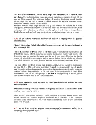 - ci, dacă este vreunul bun, pentru zidire, după cum este nevoie, ca să dea har celor
care-l aud. Cuvintele stricate nu zidesc pe nimeni, nici chiar pe oamenii stricaţi. Ele nu
sunt de folos nimănui. Noi totdeauna trebuie să scoatem din inima noastră înnoită,
cuvinte după cum ne este şi natura. Astfel de cuvinte dau creştere spirituală, curaj,
mângâiere, speranţă şi avânt celor le ascultă.
Fiecăruia trebuie vorbit după nevoile sale şi aici trebuie dat dovadă de o mare
înţelepciune.Trebuie să fii înţelept şi să ştii când cineva are nevoie să fie înflăcărat, tu să
nu te apuci să îi vorbeşti despre înfrânare sau de veghere şi tu să îi spui să lase garda jos.
Dacă cel ce mă aude vorbind, nu primeşte nici un beneficiu spiritual, vorbesc în zadar.
v.30: και μη λυπειτε το πνευμα το αγιον του θεου εν ω εσφραγισθητε εις ημεραν
απολυτρωσεως
Şi nu-L întristaţi pe Duhul Sfânt al lui Dumnezeu, cu care aţi fost pecetluiţi pentru
ziua răscumpărării.
- Şi nu-L întristaţi pe Duhul Sfânt al lui Dumnezeu. Versetul arată în primul rând că
Duhul Sfânt nu este o forţă, o energie sau un abur după cum Îl promovează unii. El este
Dumnezeu care ne locuieşte în aceste vase de lut şi care poate fi întristat de faptele
noastre, de atitudinile noastre sau de vorbele noastre. Ori de câte ori minţim, ne mâniem
cu o mânie păcătoasă sau furăm, El nu se bucură ci se întristează deoarece este Sfânt.
- cu care aţi fost pecetluiţi pentru ziua răscumpărării. Am fost sigilaţi în ziua naşterii
din nou (Ef. 1.13-14), pentru ziua glorificării. Această zi a răscumpărării nu este cea în
care Domnul a achitat plata păcatului nostru, ci va fi cea a răscumpărării finale, în care se
produce răpirea (1Tesaloniceni 4.13-17), când ne va fi răscumpărat chiar şi trupul. Până
atunci Duhul Sfânt din noi, este garanţia că SUNTEM aleşii preaiubiţi ai Tatălui, şi Cel
ce a început o lucrare bună în noi o va duce la capăt.
v. 31: πασα πικρια και θυμος και οργη και κραυγη και βλασφημια αρθητω αφ υμων
συν παση κακια
Orice amărăciune şi supărare şi mânie şi strigare şi defăimare să fie înlăturate de la
voi, împreună cu orice răutate.
Toate acestea: amărăciunea, supărarea, mânia, strigarea, defăimarea şi orice răutate, sunt
efecte izvorâte din lucrurile negative enumerate de la versetele 25-30. Apostolul
îndeamnă să fie înlăturate de la noi. Cum putem înlătura toate aceste efecte? Eliminând
cauza ce le produce.
v.32: γινεσθε δε εις αλληλους χρηστοι ευσπλαγχνοι χαριζομενοι εαυτοις καθως και ο
θεος εν χριστω εχαρισατο υμιν
1
8
 