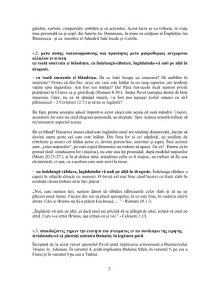 gândim, vorbim, comportăm, umblăm şi să acţionăm. Acest lucru se va reflecta, în viaţa
mea personală ca şi copil din familia lui Dumnezeu, în mine ca cetăţean al Împărăţiei lui
Dumnezeu şi ca membru al Adunării Sale locale şi vizibile.
v.2: μετα πασης ταπεινοφροσυνης και πραοτητος μετα μακροθυμιας ανεχομενοι
αλληλων εν αγαπη
cu toată smerenia şi blândeţea, cu îndelungă-răbdare, îngăduindu-vă unii pe alţii în
dragoste,
- cu toată smerenia şi blândeţea. De ce întâi începe cu smerenia? Să umblăm în
smerenie? Pentru că din fire, orice om care este înălţat la un rang superior, are tendinţe
vădite spre îngâmfare. Am fost noi înălţaţi? Da! Până într-acolo încât suntem priviţi
poziţional în Cristos ca şi glorificaţi (Romani 8.30.). Însăşi Pavel cunoştea destul de bine
smerenia. Oare, nu ca să rămână smerit, i-a fost pus ţepuşul (solul satanei ca să-l
pălmuiască – 2 Corinteni 12.7.) şi să nu se îngâmfe?
De fapt, prima acuzaţie adusă împotriva celor aleşii este aceea că sunt mândrii. Uneori,
acuzatorii lor care nu cred alegerea personală, au dreptate. Spre ruşinea noastră trebuie să
recunoaştem aspectul acesta.
De ce blând? Deoarece atunci când este îngâmfat omul are tendinţe dictatoriale, începe să
devină aspru peste cei care este înălţat. Din firea lor şi cei stăpâniţi, au tendinţe de
rebeliune şi atunci cel înălţat peste ei, devine poruncitor, autoritar şi aspru. Însă acestea
sunt ,,calea naţiunilor”, pe care copiii Domnului nu trebuie să apuce. De ce? Pentru că în
primul rând conducerea lor (slujirea), nu este una tip piramidal, după modelul naţiunilor
(Matei 20.25-27.), şi în al doilea rând, atitudinea celor ce îi slujesc, nu trebuie să fie una
dictatorială, ci una, ca a acelora care sunt servi la mese.
- cu îndelungă-răbdare, îngăduindu-vă unii pe alţii în dragoste. Îndelunga răbdare o
capeţi în relaţiile directe cu oamenii. O înveţi cel mai bine când lucrezi cu fraţii slabi în
credinţă cărora trebuie să te faci plăcut:
,,Noi, care suntem tari, suntem datori să răbdăm slăbiciunile celor slabi şi să nu ne
plăcem nouă înşine. Fiecare din noi să placă aproapelui, în ce este bine, în vederea zidirii
altora. Căci şi Hristos nu Şi-a plăcut Lui însuşi;.... ” - Romani 15.1-3.
,,Îngăduiţi-vă unii pe alţii, şi dacă unul are pricină să se plângă de altul, iertaţi-vă unul pe
altul. Cum v-a iertat Hristos, aşa iertaţi-vă şi voi.” - Coloseni 3.13.
v.3: σπουδαζοντες τηρειν την ενοτητα του πνευματος εν τω συνδεσμω της ειρηνης
străduindu-vă să păstraţi unitatea Duhului, în legătura păcii.
Începând de la acest verset apostolul Pavel arată implicarea armonioasă a Dumnezeului
Triunic în Adunare. În versetul 4, arată implicarea Duhului Sfânt, în versetul 5, pe cea a
Fiului şi în versetul 6 pe cea a Tatălui.
2
 