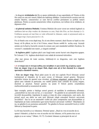 - în dragoste străduindu-vă. De ce spune străduindu-vă sau suportându-vă? Pentru că din
fire omul nu este nici smerit, blând sau îndelung răbdător. Caracteristicile acestea sunt ale
omului lăuntric, caracteristici ce sunt într-un conflict permanent cu poftele naturii
păcătoase. Pentru ca aceste caracteristici sfinte să primeze, noi trebuie să ne străduim, să
depunem efort.
- să păstraţi unitatea Duhului. Unitatea Duhului din acest verset are strânsă legătură cu
umblarea într-un chip vrednic de chemarea cu care, fraţii din Efes, au fost chemaţi (v.1).
Umblarea aceasta cel mai bine se vede reflectată în Adunare, unde ei acţionează uniţi ca
un singur trup ( lucru precizat în v.4).
Fie că fratele este evreu după trup, fie că este dintre neamuri, dacă fiecare se luptă cu sine
însuşi, să fie plăcut, nu lui ci lui Cristos, atunci fiecare umblă în acelaş scop. Această
unitate are la bază şi lucrurile crezute în comun care sunt standardul umblării fiecăruia. În
versetul 5, standardul este numit ,,o singură credinţă”.
- în legătura păcii. Legătura păcii care leagă toate aceste lucruri este dragostea agapen.
În Coloseni 3.14, legătura desăvârşirii este redată de termenul teleiotētos:
,,Dar mai presus de toate acestea, îmbrăcaţi-vă cu dragostea, care este legătura
desăvârşirii.”
v.4: εν σωμα και εν πνευμα καθως και εκληθητε εν μια ελπιδι της κλησεως υμων
Este un singur trup şi un singur Duh, după cum aţi şi fost chemaţi la o singură
speranţă a chemării voastre;
- Este un singur trup. Dacă până acum în cele trei capitole Pavel foloseşte sensul
instituţional al Adunării, de la acest verset, el foloseşte sensul generic. Deoarece
epistolele trimise de apostol erau circulare, el folosea singularul pentru plural. Ce se
aplică unei Adunări în particular, era valabil pentru toate celelalte de aceeaş origine,
doctrină şi practică. Sensul generic nu poate fi folosit pentru creştinătatea
multiconfesională şi ecumenică de astăzi.
Spre exemplu, pentru a înţelege sensul generic să medităm la următoarea afirmaţie:
„automobilul nu mai este un lux, ci o necesitate”. Ne gândim la un automobil universal,
invizibil dezasamblat, împrăştiat în spaţiu şi timp ale cărui componente, sunt unele, din
primul secol sau altele nu sunt incă fabricate (după conceptul bisericii universale
invizibile)? Sau la un un automobil vizibil ale cărui componente sunt dezasamblate şi
împrăştiate pe toate continentele (gen teoria bisericii universale vizibile)? Bineînţeles că
nu, ne gândim la un asemenea automobil! Ne gândim la fiecare automobil local şi vizibil
fabricat şi funcţional în parte.
La fel stau lucrurile şi cu Adunarea. Domnul spune: „Dacă nu vrea să asculte de ei,
spune-l Adunării; şi dacă nu vrea să asculte nici de Adunare, să fie pentru tine ca un
păgân şi ca un vameş.” (Matei, 18.17). Cuvântul Adunare şi principiul de aici al
3
 