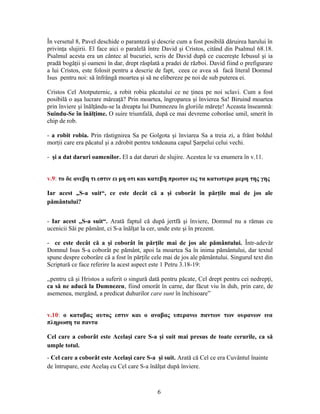 În versetul 8, Pavel deschide o paranteză şi descrie cum a fost posibilă dăruirea harului în
privinţa slujirii. El face aici o paralelă între David şi Cristos, citând din Psalmul 68.18.
Psalmul acesta era un cântec al bucuriei, scris de David după ce cucereşte Iebusul şi ia
pradă bogăţii şi oameni în dar, drept răsplată a pradei de război. David fiind o prefigurare
a lui Cristos, este folosit pentru a descrie de fapt, ceea ce avea să facă literal Domnul
Isus pentru noi: să înfrângă moartea şi să ne elibereze pe noi de sub puterea ei.
Cristos Cel Atotputernic, a robit robia păcatului ce ne ţinea pe noi sclavi. Cum a fost
posibilă o aşa lucrare măreaţă? Prin moartea, îngroparea şi învierea Sa! Biruind moartea
prin înviere şi înălţându-se la dreapta lui Dumnezeu în gloriile măreţe! Aceasta înseamnă:
Suindu-Se în înălţime. O suire triumfală, după ce mai devreme coborâse umil, smerit în
chip de rob.
- a robit robia. Prin răstignirea Sa pe Golgota şi înviarea Sa a treia zi, a frânt boldul
morţii care era păcatul şi a zdrobit pentru totdeauna capul Şarpelui celui vechi.
- şi a dat daruri oamenilor. El a dat daruri de slujire. Acestea le va enumera în v.11.
v.9: το δε ανεβη τι εστιν ει μη οτι και κατεβη πρωτον εις τα κατωτερα μερη της γης
Iar acest „S-a suit“, ce este decât că a şi coborât în părţile mai de jos ale
pământului?
- Iar acest „S-a suit“. Arată faptul că după jertfă şi înviere, Domnul nu a rămas cu
ucenicii Săi pe pământ, ci S-a înălţat la cer, unde este şi în prezent.
- ce este decât că a şi coborât în părţile mai de jos ale pământului. Într-adevăr
Domnul Isus S-a coborât pe pământ, apoi la moartea Sa în inima pământului, dar textul
spune despre coborâre că a fost în părţile cele mai de jos ale pământului. Singurul text din
Scriptură ce face referire la acest aspect este 1 Petru 3.18-19:
,,pentru că şi Hristos a suferit o singură dată pentru păcate, Cel drept pentru cei nedrepţi,
ca să ne aducă la Dumnezeu, fiind omorât în carne, dar făcut viu în duh, prin care, de
asemenea, mergând, a predicat duhurilor care sunt în închisoare”
v.10: ο καταβας αυτος εστιν και ο αναβας υπερανω παντων των ουρανων ινα
πληρωση τα παντα
Cel care a coborât este Acelaşi care S-a şi suit mai presus de toate cerurile, ca să
umple totul.
- Cel care a coborât este Acelaşi care S-a şi suit. Arată că Cel ce era Cuvântul înainte
de întrupare, este Acelaş cu Cel care S-a înălţat după înviere.
6
 