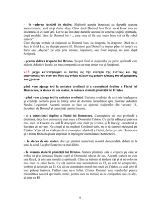 - în vederea lucrării de slujire. Slujitorii aceştia înzestraţi cu darurile acestea
supranaturale, sunt aleşi dintre aleşi. Chiar dacă Domnul le-a făcut acest favor asta nu
înseamnă că ei sunt şefi. Lor le-au fost date darurile acestea în vederea slujirii spirituale,
după modelul lăsat de Domnul lor - ,, cine vrea să fie mai mare între voi să fie robul
tuturor”.
Cine slujeşte trebuie să slujească ca Domnul Isus, cu dragoste, în dragoste. Dacă nu o
face în felul Lui, nu slujeşte pentru El. Dictatori gen Diotref ce impun părerile proprii cu
forţa sau ,,slujesc” pe alţii prin teroare, impunere, sau fiind impuşi, nu sunt după
Scriptură.
- pentru zidirea trupului lui Hristos. Scopul final al slujitorilor pe parte spirituală este
zidirea Adunării locale, ce este comparată cu un trup uman viu şi funcţional.
v.13: μεχρι καταντησωμεν οι παντες εις την ενοτητα της πιστεως και της
επιγνωσεως του υιου του θεου εις ανδρα τελειον εις μετρον ηλικιας του πληρωματος
του χριστου
până vom ajunge toţi la unitatea credinţei şi a cunoştinţei depline a Fiului lui
Dumnezeu, la starea de om matur, la măsura staturii plinătăţii lui Hristos
- până vom ajunge toţi la unitatea credinţei. Unitatea credinţei de aici este înţelegerea
şi credinţa comună pusă în întreg setul de doctrine încredinţat spre păstrare Adunării
Noului Legământ. Această unitate se face cu ajutorul slujitorilor din versetul 11,
înzestraţi de Domnul şi capacitaţi pentru lucrare.
- şi a cunoştinţei depline a Fiului lui Dumnezeu. Cunoaşterea cât mai profundă a
doctrinei, duce la o cunoaştere mai mare a Domnului Cristos. Cu cât îţi adânceşti privirea
mai mult în Cuvânt, cu atât Îl descoperi mai mult pe Cristos şi Îi înţelegi caracterul şi
lucrarea de salvare. Nu citeşti şi nu studiezi Cuvântul scris, nu o să cunoşti niciodată pe
Cristos. Versetul nu vorbeşte de o cunoaştere absolută a Fiului, deoarece este Dumnezeu
şi o minte finită nu poate cuprinde în înţelegere imensitatea Dumnezeirii.
- la starea de om matur. Aici pe pământ maturitate noastră deocamdată, diferă de la
unul la altul. La glorificare nu va mai diferi.
- la măsura staturii plinătăţii lui Hristos. Statura plinătăţii este o creştere pe care ar
trebui să şi-o dorească fiecare copil al Domnului născut de sus. Această statură nu este
una fizică, ci este una morală şi spirituală. Către ea trebuie să tindem toţi şi să ne-o dorim
mai mult ca orice lucru. Cu cât suntem mai asemănători cu El, cu atât ne comportăm,
vorbim şi acţionăm ca El. Cu cât ne asemănăm moral mai mult cu Cristos, cu atât vom fi
mai plăcuţi înaintea Tatălui care ne-a înfiat. Cristos Domnul este standardul pentru
maturitatea noastră spirituală, motiv pentru care nu trebuie să ne comparăm unii cu alţii,
ci doar cu El.
9
 