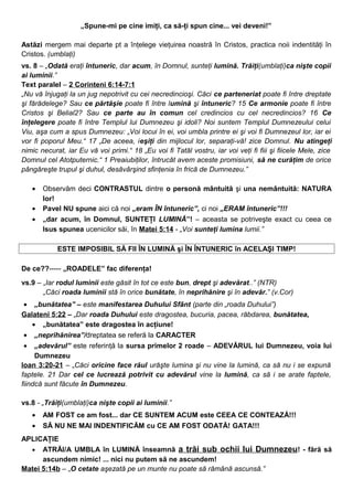 „Spune-mi pe cine imiţi, ca să-ţi spun cine... vei deveni!”
Astăzi mergem mai departe pt a înţelege vieţuirea noastră în Cristos, practica noii indentităţi în
Cristos. (umblaţi)
vs. 8 – „Odată eraţi întuneric, dar acum, în Domnul, sunteţi lumină. Trăiţi(umblaţi)ca nişte copii
ai luminii.”
Text paralel – 2 Corinteni 6:14-7:1
„Nu vă înjugaţi la un jug nepotrivit cu cei necredincioşi. Căci ce parteneriat poate fi între dreptate
şi fărădelege? Sau ce părtăşie poate fi între lumină şi întuneric? 15 Ce armonie poate fi între
Cristos şi Belial2? Sau ce parte au în comun cel credincios cu cel necredincios? 16 Ce
înţelegere poate fi între Templul lui Dumnezeu şi idoli? Noi suntem Templul Dumnezeului celui
Viu, aşa cum a spus Dumnezeu: „Voi locui în ei, voi umbla printre ei şi voi fi Dumnezeul lor, iar ei
vor fi poporul Meu.“ 17 „De aceea, ieşiţi din mijlocul lor, separaţi-vă! zice Domnul. Nu atingeţi
nimic necurat, iar Eu vă voi primi.“ 18 „Eu voi fi Tatăl vostru, iar voi veţi fi fiii şi fiicele Mele, zice
Domnul cel Atotputernic.“ 1 Preaiubiţilor, întrucât avem aceste promisiuni, să ne curăţim de orice
pângăreşte trupul şi duhul, desăvârşind sfinţenia în frică de Dumnezeu.”
• Observăm deci CONTRASTUL dintre o personă mântuită şi una nemântuită: NATURA
lor!
• Pavel NU spune aici că noi „eram ÎN întuneric”, ci noi „ERAM întuneric”!!!
• „dar acum, în Domnul, SUNTEŢI LUMINĂ”! – aceasta se potriveşte exact cu ceea ce
Isus spunea ucenicilor săi, în Matei 5:14 - „Voi sunteţi lumina lumii.”
ESTE IMPOSIBIL SĂ FII ÎN LUMINĂ şi ÎN ÎNTUNERIC în ACELAŞI TIMP!
De ce??----- „ROADELE” fac diferenţa!
vs.9 – „Iar rodul luminii este găsit în tot ce este bun, drept şi adevărat..” (NTR)
„Căci roada luminii stă în orice bunătate, în neprihănire şi în adevăr.” (v.Cor)
• „bunătatea” – este manifestarea Duhului Sfânt (parte din „roada Duhului”)
Galateni 5:22 – „Dar roada Duhului este dragostea, bucuria, pacea, răbdarea, bunătatea,
• „bunătatea” este dragostea în acţiune!
• „neprihănirea”/dreptatea se referă la CARACTER
• „adevărul” este referinţă la sursa primelor 2 roade – ADEVĂRUL lui Dumnezeu, voia lui
Dumnezeu
Ioan 3:20-21 – „Căci oricine face răul urăşte lumina şi nu vine la lumină, ca să nu i se expună
faptele. 21 Dar cel ce lucrează potrivit cu adevărul vine la lumină, ca să i se arate faptele,
fiindcă sunt făcute în Dumnezeu.
vs.8 - „Trăiţi(umblaţi)ca nişte copii ai luminii.”
• AM FOST ce am fost... dar CE SUNTEM ACUM este CEEA CE CONTEAZĂ!!!
• SĂ NU NE MAI INDENTIFICĂM cu CE AM FOST ODATĂ! GATA!!!
APLICAŢIE
• ATRĂI/A UMBLA în LUMINĂ înseamnă a trăi sub ochii lui Dumnezeu! - fără să
ascundem nimic! ... nici nu putem să ne ascundem!
Matei 5:14b – „O cetate aşezată pe un munte nu poate să rămână ascunsă.”
 