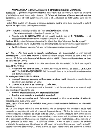 • ATRĂI/A UMBLA în LUMINĂ înseamnă a străluci lumina lui Dumnezeu
Matei 5:15 – „ Şi nimeni nu aprinde un felinar ca să-l pună sub un oboroc, ci îl pune pe un suport
şi astfel el luminează tuturor celor din casă. 16 Tot aşa să lumineze şi lumina voastră înaintea
oamenilor, ca ei să vadă faptele voastre bune şi să-L slăvească pe Tatăl vostru, Care este în
ceruri.”
-astfel, fiind lumini, prin dragoste şi caracter, aducem lumina într-o lume întunecată şi astfel îi
ajutăm pe alţii să vadă calea spre Dumnezeu!
Vs10 – „Căutaţi să descoperiţi ceea ce-I este plăcut Domnului.” (NTR)
„Cercetaţi ce este plăcut înaintea Domnului.” (v.Cor)
 Aceasta este O ÎNCURAJARE pt noi, copiii luminii, dar şi O PORUNCĂ! – să
descoperim modurile concrete în care să umblăm în lumină!
Psalmul 27:8 – „Inima îmi spune din partea Ta: „Caută faţa Mea!“ Doamne, faţa Ta o caut!”
Eclesiastul 11:7 ne spune că „Lumina este plăcută şi este bine pentru ochi să vadă soarele!”
 Ex. Modul în care „cercetezi” să vezi ce îi place persoanei pe care o iubeşti!”
Vs11-14a – „Nu luaţi parte la faptele nefolositoare ale întunericului, ci mai degrabă
demascaţi-le, 12 căci este ruşinos şi numai să vorbim despre lucrurile pe care le fac ei în
ascuns.. 13 Tot ce este demascat de lumină devine vizibil, 14 pentru că lumina face ca totul
să se vadă clar.” (NTR)
„nu luaţi deloc parte la lucrările neroditoare ale întunericului, ba încă mai degrabă
osândiţi-le..” (v.Cor)
 Fiecare din noi trăim în lume... în familii, la şcoală, la muncă... pe stradă... CE FACEM
NOI??? / CUM REACŢIONĂM??? faţă de modul întunecat de vorbire şi trăire al oamenilor
fără de Dumnezeu???
Să înţelegem aici CE FACE LUMINA:
• Lumina îl descoperă/expune pe Dumnezeu, produce roadă (dragoste şi caracter bazate
pe adevăr), dar mai face un lucru:
• LUMINA EXPUNE CE ESTE GREŞIT!... PĂCATUL!
Ex. -Niciun chirurg nu va opera vreodată în întuneric!.. pt că fiecare mişcare a sa însemnă viaţă
sau moarte pentru pacientul său!
- Lumina expune adevărul, dar expune şi minciuna!
- Lumina arată caracterul adevărat al lucrurilor!
Ioan 8:12 – „Eu sunt lumina lumii. Cel ce Mă urmează pe Mine nu va umbla niciodată în
întuneric, ci va avea lumina vieţii.”
Ioan 12:46 – „Eu am venit ca lumină în lume, pentru ca oricine crede în Mine să nu rămână în
întuneric.”
Ex. Un tânăr creştin, într-o zi la locul de muncă, vine un coleg mult mai învârstă şi aduce nişte
materiale pornografice şi-l invită să privească împreună la ele... Tânărul l-a refuzat frumos, dar
ferm şi colegul l-a întrebat de ce refuză astfel de lucruri... Tânărul i-a răspuns că în primul rând îşi
iubeşte soţia şi este mulţumit cu ea, iar un astfel de comportament ar fi împotriva ei. Apoi, i-a spus
că el este creştin, iar Dumnezeu este împotriva acestor lucruri nesănătoase... „Dar, mai este un
lucru personal pe care-l cred”... a continuat tânărul... „Cred că este o dovadă de extremă
imaturitate din partea unui bărbat care se uită lucruri care nici măcar nu sunt reale!... având în
vedere că nu mai este un copil... având o minte de copil!” Peste câteva zile, acest om a venit la
 