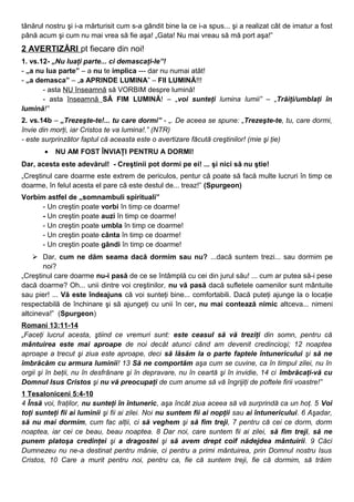 tânărul nostru şi i-a mărturisit cum s-a gândit bine la ce i-a spus... şi a realizat cât de imatur a fost
până acum şi cum nu mai vrea să fie aşa! „Gata! Nu mai vreau să mă port aşa!”
2 AVERTIZĂRI pt fiecare din noi!
1. vs.12- „Nu luaţi parte... ci demascaţi-le”!
- „a nu lua parte” – a nu te implica --- dar nu numai atât!
- „a demasca” – „a APRINDE LUMINA” – FII LUMINĂ!!!
- asta NU înseamnă să VORBIM despre lumină!
- asta înseamnă SĂ FIM LUMINĂ! – „voi sunteţi lumina lumii” – „Trăiţi/umblaţi în
lumină!”
2. vs.14b – „Trezeşte-te!... tu care dormi” - „. De aceea se spune: „Trezeşte-te, tu, care dormi,
învie din morţi, iar Cristos te va lumina!.” (NTR)
- este surprinzător faptul că aceasta este o avertizare făcută creştinilor! (mie şi ţie)
• NU AM FOST ÎNVIAŢI PENTRU A DORMI!
Dar, acesta este adevărul! - Creştinii pot dormi pe ei! ... şi nici să nu ştie!
„Creştinul care doarme este extrem de periculos, pentur că poate să facă multe lucruri în timp ce
doarme, în felul acesta el pare că este destul de... treaz!” (Spurgeon)
Vorbim astfel de „somnambuli spirituali”
- Un creştin poate vorbi în timp ce doarme!
- Un creştin poate auzi în timp ce doarme!
- Un creştin poate umbla în timp ce doarme!
- Un creştin poate cânta în timp ce doarme!
- Un creştin poate gândi în timp ce doarme!
 Dar, cum ne dăm seama dacă dormim sau nu? ...dacă suntem trezi... sau dormim pe
noi?
„Creştinul care doarme nu-i pasă de ce se întâmplă cu cei din jurul său! ... cum ar putea să-i pese
dacă doarme? Oh... unii dintre voi creştinilor, nu vă pasă dacă sufletele oamenilor sunt mântuite
sau pier! ... Vă este îndeajuns că voi sunteţi bine... comfortabili. Dacă puteţi ajunge la o locaţie
respectabilă de închinare şi să ajungeţi cu unii în cer, nu mai contează nimic altceva... nimeni
altcineva!” (Spurgeon)
Romani 13:11-14
„Faceţi lucrul acesta, ştiind ce vremuri sunt: este ceasul să vă treziţi din somn, pentru că
mântuirea este mai aproape de noi decât atunci când am devenit credincioşi; 12 noaptea
aproape a trecut şi ziua este aproape, deci să lăsăm la o parte faptele întunericului şi să ne
îmbrăcăm cu armura luminii! 13 Să ne comportăm aşa cum se cuvine, ca în timpul zilei, nu în
orgii şi în beţii, nu în desfrânare şi în depravare, nu în ceartă şi în invidie, 14 ci îmbrăcaţi-vă cu
Domnul Isus Cristos şi nu vă preocupaţi de cum anume să vă îngrijiţi de poftele firii voastre!”
1 Tesaloniceni 5:4-10
4 Însă voi, fraţilor, nu sunteţi în întuneric, aşa încât ziua aceea să vă surprindă ca un hoţ. 5 Voi
toţi sunteţi fii ai luminii şi fii ai zilei. Noi nu suntem fii ai nopţii sau ai întunericului. 6 Aşadar,
să nu mai dormim, cum fac alţii, ci să veghem şi să fim treji, 7 pentru că cei ce dorm, dorm
noaptea, iar cei ce beau, beau noaptea. 8 Dar noi, care suntem fii ai zilei, să fim treji, să ne
punem platoşa credinţei şi a dragostei şi să avem drept coif nădejdea mântuirii. 9 Căci
Dumnezeu nu ne-a destinat pentru mânie, ci pentru a primi mântuirea, prin Domnul nostru Isus
Cristos, 10 Care a murit pentru noi, pentru ca, fie că suntem treji, fie că dormim, să trăim
 