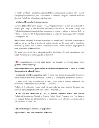 c) cântări spirituale - δα ς πνευματικα ς (ōdais pneumatikais). Diferenţa între aceastăᾠ ῖ ῖ
categorie şi celelalte două, este că aceasta de la urmă este categoria cântărilor neisuflate
direct de Duhul, dar biblice în mesaj şi melodie.
- şi cântând Domnului în inima voastră.
Expresia cântând în textul grecesc - ψάλλοντες (psallontes) = a ciupi un instrument cu
coarde, gen harpă ( http://biblehub.com/thayers/5567.htm ). Ea arată că după cum
Psalmi cântaţi era acompaniaţi şi de instrument cu coarde ce vibrau la atingere, la fel să
vibreze şi inima noastră de bucurie şi mulţumire la adresa lui Dumnezeu pentru toate câte
a făcut pentru noi.
Nicio cântare spirituală de atunci nu semăna cu ,,manelizarea” din zilele noastre sau cu
rock-ul, rap-ul, hip hop-ul creştin de astăzi. Acestea de la urmă sunt o ,,cacofonie
muzicală” şi au mai mult în comun cu spiritismul tribal voodoo, decât cu religia plină de
pace, promovată de Domnul Isus.
De aceea mare atenţie la ce vibrează coardele inimii tale, ele sunt asemănătoare unei
harpe. Pot cânta la ea Dumnezeu, dar şi diavolul!
v.20: ευχαριστουντες παντοτε υπερ παντων εν ονοματι του κυριου ημων ιησου
χριστου τω θεω και πατρι
mulţumind întotdeauna pentru toate Celui care este Dumnezeu şi Tată, în Numele
Domnului nostru Isus Hristos,
- mulţumind întotdeauna pentru toate. O inimă care îi cântă totdeauna lui Dumnezeu
este o inimă mulţumitoare. Trebuie să-I cântăm şi să îi mulţumim pentru toate lucrurile:
,,Şi totul, orice faceţi în cuvânt sau în faptă, faceţi toate în Numele Domnului Isus,
mulţumind lui Dumnezeu Tatăl prin El.” - Coloseni 3.17.
Trebuie să îi mulţumim pentru binele şi pentru răul pe care-l primim deoarece toate
lucrează împreună spre binele nostru veşnic – Romani 8.28.
- Celui care este Dumnezeu şi Tată, în Numele Domnului nostru Isus Hristos.
Trebuie să Îi mulţumim Tatălui, în Numele Fiului. De ce? Pentru că prin Ei şi lucrarea
Lor măreaţă de har, am căpătat înfierea şi statutul de copiii adoptaţi. Aceste aspecte au
fost dezbătute în cap.1.3-11.
v.21: υποτασσομενοι αλληλοις εν φοβω θεου
supunându-vă unii altora în teamă de Hristos.
1
1
 