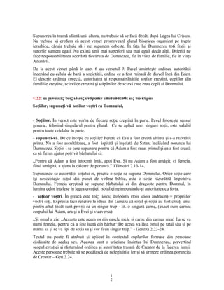 Supunerea în teamă sfântă unii altora, nu trebuie să se facă decât, după Legea lui Cristos.
Nu trebuie să credem că acest verset promovează clerul biserices organizat pe trepte
ierarhice, căruia trebuie să i ne supunem orbeşte. În faţa lui Dumnezeu toţi fraţii şi
surorile suntem egali. Nu există unii mai superiori sau mai egali decât alţii. Diferiţi ne
face responsabilitatea acordată fiecăruia de Dumnezeu, fie în viaţa de familie, fie în viaţa
Adunării.
De la acest verset până în cap. 6 cu versetul 9, Pavel aminteşte ordinea autorităţii
începând cu celula de bază a societăţii, ordine ce a fost ruinată de diavol încă din Eden.
El descrie ordinea corectă, autoritatea şi responsabilităţile soţilor creştini, copiilor din
familiile creştine, sclavilor creştini şi stăpânilor de sclavi care erau copii ai Domnului.
v.22: αι γυναικες τοις ιδιοις ανδρασιν υποτασσεσθε ως τω κυριω
Soţiilor, supuneţi-vă soţilor voştri ca Domnului,
- Soţiilor. În verset este vorba de fiecare soţie creştină în parte. Pavel foloseşte sensul
generic, folosind singularul pentru plural. Ce se aplică unei singure soţii, este valabil
pentru toate celelalte în parte.
- supuneţi-vă. De ce începe cu soţiile? Pentru că Eva a fost creată ultima şi s-a răzvrătit
prima. Nu a fost ascultătoare, a fost ispitită şi înşelată de Satan, încălcând porunca lui
Dumnezeu. Soţiei i se cere supunere pentru că Adam a fost creat primul şi ea a fost creată
ca să fie un ajutor potrivit bărbatului ei:
,,Pentru că Adam a fost întocmit întâi, apoi Eva. Şi nu Adam a fost amăgit; ci femeia,
fiind amăgită, a ajuns la călcare de poruncă.” 1Timotei 2.13-14.
Supunându-se autorităţii soţului ei, practic o soţie se supune Domnului. Orice soţie care
îşi nesocoteşte soţul din punct de vedere biblic, este o soţie răzvrătită împotriva
Domnului. Femeia creştină se supune bărbatului ei din dragoste pentru Domnul, în
lumina celor înţelese în legea creaţiei, soţul ei neimpunându-şi autoritatea cu forţa.
- soţilor voştri. În greacă este το ς δίοις νδράσιν (tois idiois andrasin) = propriilorῖ ἰ ἀ
voştri soţi. Expresia face referire la ideea din Geneza că soţul şi soţia au fost creaţi unul
pentru altul încât sunt priviţi ca un singur trup - lit. o singură carne, (exact cum carnea
corpului lui Adam, era şi a Evei şi viceversa):
,,Şi omul a zis: „Aceasta este acum os din oasele mele şi carne din carnea mea! Ea se va
numi femeie, pentru că a fost luată din bărbat“.De aceea va lăsa omul pe tatăl său şi pe
mama sa şi se va lipi de soţia sa şi vor fi un singur trup.” - Geneza 2.23-24.
Textul nu poate fi atribuit şi aplicat în contextul cuplurilor formate din persoane
căsătorite de acelaş sex. Acestea sunt o urâciune înaintea lui Dumnezeu, pervertind
scopul creaţiei şi răsturnând ordinea şi autoritatea trasată de Creator de la facerea lumii.
Aceste persoane trebuie să se pocăiască de nelegiuirile lor şi să urmeze ordinea poruncită
de Creator – Gen.2.24.
1
2
 