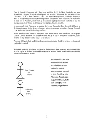 Cap al Adunării înseamnă că doctrinele stabilite de El în Noul Legământ nu sunt
negociabile, nu pot fi supuse chestionării sau votului. Adunarea Sa, nu poate fi una
LEGISLATIVĂ, ci doar EXECUTIVĂ! Ce a învă at El i poruncit, Adunarea trebuie săț ș
ducă la îndeplinire şi în acelaş timp să păstreze cu cea mai mare fidelitate. În momentul
în care noi ca Adunare, intervenim i modificăm legile i rânduieli stabilite de El, nuș ș
mai putem avea preten ia că El ne este Cap peste Adunarea noastră.ț
În momentul când Adunarea se dezice de Legea Domnului Isus în mod deliberat şi
dezărtează rupând rândurile, acea Adunare a devenit una care nu mai are Cap pe Domnul,
ci pe aceia care i-au schimbat Legea sfântă.
Toate bisericile care urmează învă ătura unui bărbat sau a unei femei (fie vre-un papă,ț
Luther, Calvin, Branham sau Ellen G.White, etc...), în loc de învă ătura lui Cristos, aceleț
biserici au cap pe acel bărbat sau pe acea femeie.
Pentru a fi Cap, trebuie ca Biblia să reprezinte autoritatea finală în tot ceea ce înseamnă
credin ă i practică.ț ș
Adunarea este sub Hristos ca şi Cap al ei, la fel cum o soţie este sub autoritatea soţului
ei ca şi cap al ei. Acesta este adevărul central al acestui verset şi cel mai corect poate fi
prezentat în desenul următor:
Isus Cristos
sau
(soţul)
Adunarea
sau
(soţia)
1
4
Aici termenul „Cap” este
o desemnare a poziţiei
şi a relaţiei cu un trup
metaforic, care de
asemenea este complet
în sine. Acest trup este
Adunarea. Acesta este
trupul lui Hristos, la fel
cum un soţ îşi vede
soţia ca propriul trup.
 