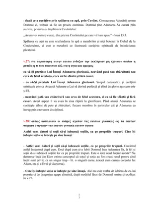 - după ce a curăţit-o prin spălarea cu apă, prin Cuvânt. Consacrarea Adunării pentru
Domnul ei, trebuie să fie un proces continuu. Domnul ţine Adunarea Sa curată prin
auzirea, primirea şi împlinirea Cuvântului:
,,Acum voi sunteţi curaţi, din pricina Cuvântului pe care vi l-am spus.” - Ioan 15.3.
Spălarea cu apă nu este scufundarea în apă a membrilor şi nici botezul în Duhul de la
Cincizecime, ci este o metaforă ce ilustrează curăţirea spirituală de întinăciunea
păcatului.
v.27: ινα παραστηση αυτην εαυτω ενδοξον την εκκλησιαν μη εχουσαν σπιλον η
ρυτιδα η τι των τοιουτων αλλ ινα η αγια και αμωμος
ca să-Şi prezinte Lui Însuşi Adunarea glorioasă, neavând pată sau zbârcitură sau
ceva de felul acestora, ci ca să fie sfântă şi fără cusur.
- ca să-Şi prezinte Lui Însuşi Adunarea glorioasă. Scopul consacrării şi curăţirii
spirituale este ca Această Adunare a Lui să devină perfectă şi plină de glorie aşa cum este
şi El.
- neavând pată sau zbârcitură sau ceva de felul acestora, ci ca să fie sfântă şi fără
cusur. Acest aspect îl va avea în ziua răpirii la glorificare. Până atunci Adunarea se
curăţeşte zilnic de pete şi zbârcituri; fiecare membru în particular cât şi Adunarea ca
întreg prin exersarea disciplinei.
v.28: ουτως οφειλουσιν οι ανδρες αγαπαν τας εαυτων γυναικας ως τα εαυτων
σωματα ο αγαπων την εαυτου γυναικα εαυτον αγαπα
Astfel sunt datori şi soţii să-şi iubească soţiile, ca pe propriile trupuri. Cine îşi
iubeşte soţia se iubeşte pe sine însuşi.
- Astfel sunt datori şi soţii să-şi iubească soţiile, ca pe propriile trupuri. Cuvântul
astfel înseamnă după cum. Deci după cum şi-a Iubit Domnul Isus Adunarea Sa, la fel şi
soţii să-şi iubească soţiile lor ca pe propriile trupuri. Este o idee nouă lucrul acesta? Nu
deoarece încă din Eden exista conceptul că soţul şi soţia au fost creaţi unul pentru altul
încât sunt priviţi ca un singur trup - lit. o singură carne, (exact cum carnea corpului lui
Adam, era şi a Evei şi viceversa).
- Cine îşi iubeşte soţia se iubeşte pe sine însuşi. Aici nu este vorba de iubirea de eu-lui
propriu ci de dragostea agape altruistă, după modelul lăsat de Domnul nostru şi explicat
în v.25.
1
7
 
