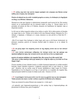 v. 29: ουδεις γαρ ποτε την εαυτου σαρκα εμισησεν αλλ εκτρεφει και θαλπει αυτην
καθως και ο κυριος την εκκλησιαν
Pentru că nimeni nu şi-a urât vreodată propria sa carne, ci o hrăneşte şi o îngrijeşte
cu drag, ca şi Hristos Adunarea:
Domnul ne-a dat spre îngrijire şi administrare temporală vasul acesta de lut. Din instinct
nimeni nu se automutilează sau îşi ruinează trupul cu drag, ci fiecare dintre noi îl
protejăm cât putem de bine şi îl hrănim, deoarece de bunăstarea lui depinde viaţa şi
dispoziţia noastră.
La fel cum ne iubim trupurile trebuie să ne iubim şi soţiile. Să le iubim pentru că formăm
un singur trup cu ele. Trebuie să le iubim la fel cum Domnul iubeşte Adunarea Sa. El o
iubeşte, o îngrijeşte, o hrăneşte şi o creşte, deoarece ea este privită ca fiind din El –
cap.4.16:
,,Din El tot trupul, bine închegat şi strâns legat, prin ceea ce dă fiecare încheietură, îşi
primeşte creşterea, potrivit cu lucrarea fiecărei părţi în măsura ei, şi se zideşte în
dragoste.”
v.30: οτι μελη εσμεν του σωματος αυτου εκ της σαρκος αυτου και εκ των οστεων
αυτου
v.31: αντι τουτου καταλειψει ανθρωπος τον πατερα αυτου και την μητερα και
προσκολληθησεται προς την γυναικα αυτου και εσονται οι δυο εις σαρκα μιαν
pentru că suntem mădulare ale trupului Său, din carnea Sa şi din oasele Sale
„De aceea va lăsa omul pe tată şi pe mamă şi se va lipi de soţia sa, şi cei doi vor fi un
singur trup“,
Fiecare membru al unei Adunări locale şi vizibile formează împreună cu ceilalţi membrii
botezaţi, trupul Adunării respective. Legăturile spirituale între ei sunt văzute ca ,,fiind
una”, deoarece toţi au acelaş scop în lucrare ghidându-se după Legea lui Cristos.
Supunându-se Lui în dragoste ca şi Cap, ei sunt priviţi ca şi membre ale trupului Său,
după principiul stabilit la creaţie în relaţia soţ & soţie - Geneza 2.23-24.
v.32: το μυστηριον τουτο μεγα εστιν εγω δε λεγω εις χριστον και εις την εκκλησιαν
Taina aceasta este mare: eu dar vorbesc cu privire la Hristos şi la Adunare.
Taina sau misterul în cartea Efeseni este enunţat în v. 6 din cap.3:
,,că naţiunile sunt împreună-moştenitoare şi din acelaşi trup şi împreună-părtaşe ale
promisiunii în Hristos Isus, prin Evanghelie,”
1
8
 